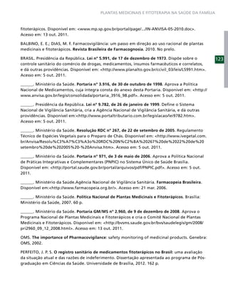PLANTAS MEDICINAIS E FITOTERAPIA NA SAÚDE DA FAMÍLIA



ﬁtoterápicos. Disponível em: <www.mp.sp.gov.br/portal/page/.../IN-ANVISA-05-2010.doc>.
Acesso em: 13 out. 2011.

BALBINO, E. E.; DIAS, M. F. Farmacovigilância: um passo em direção ao uso racional de plantas
medicinais e ﬁtoterápicos. Revista Brasileira de Farmacognosia. 2010. No prelo.

BRASIL. Presidência da República. Lei nº 5.991, de 17 de dezembro de 1973. Dispõe sobre o         123
controle sanitário do comércio de drogas, medicamentos, insumos farmacêuticos e correlatos,
e dá outras providências. Disponível em: <http://www.planalto.gov.br/ccivil_03/leis/L5991.htm>.
Acesso em: 5 out. 2011.

______. Ministério da Saúde. Portaria nº 3.916, de 30 de outubro de 1998. Aprova a Política
Nacional de Medicamentos, cuja íntegra consta do anexo desta Portaria. Disponível em: <http://
www.anvisa.gov.br/legis/consolidada/portaria_3916_98.pdf>. Acesso em: 5 out. 2011.

______. Presidência da República. Lei nº 9.782, de 26 de janeiro de 1999. Deﬁne o Sistema
Nacional de Vigilância Sanitária, cria a Agência Nacional de Vigilância Sanitária, e dá outras
providências. Disponível em:<http://www.portaltributario.com.br/legislacao/lei9782.htm>.
Acesso em: 5 out. 2011.

______. Ministério da Saúde. Resolução RDC nº 267, de 22 de setembro de 2005. Regulamento
Técnico de Espécies Vegetais para o Preparo de Chás. Disponível em: <http://www.ivegetal.com.
br/Anvisa/Resolu%C3%A7%C3%A3o%20RDC%20N%C2%BA%20267%20de%2022%20de%20
setembro%20de%202005%20-%20Anvisa.htm>. Acesso em: 5 out. 2011.

______. Ministério da Saúde. Portaria nº 971, de 3 de maio de 2006. Aprova a Política Nacional
de Práticas Integrativas e Complementares (PNPIC) no Sistema Único de Saúde Brasília.
Disponível em: <http://portal.saude.gov.br/portal/arquivos/pdf/PNPIC.pdf>. Acesso em: 5 out.
2011.

______. Ministério da Saúde.Agência Nacional de Vigilância Sanitária. Farmacopeia Brasileira.
Disponível em:<http://www.farmacopeia.org.br/>. Acesso em: 21 mar. 2006.

______. Ministério da Saúde. Política Nacional de Plantas Medicinais e Fitoterápicos. Brasília:
Ministério da Saúde, 2007. 60 p.

______. Ministério da Saúde. Portaria GM/MS nº 2.960, de 9 de dezembro de 2008. Aprova o
Programa Nacional de Plantas Medicinais e Fitoterápicos e cria o Comitê Nacional de Plantas
Medicinais e Fitoterápicos. Disponível em: <http://bvsms.saude.gov.br/bvs/saudelegis/gm/2008/
pri2960_09_12_2008.html>. Acesso em: 13 out. 2011.

OMS. The importance of Pharmacovigilance: safety monitoring of medicinal products. Genebra:
OMS, 2002.

PERFEITO, J. P. S. O registro sanitário de medicamentos ﬁtoterápicos no Brasil: uma avaliação
da situação atual e das razões de indeferimento. Dissertação apresentada ao programa de Pós-
graduação em Ciências da Saúde. Universidade de Brasília, 2012. 162 p.
 