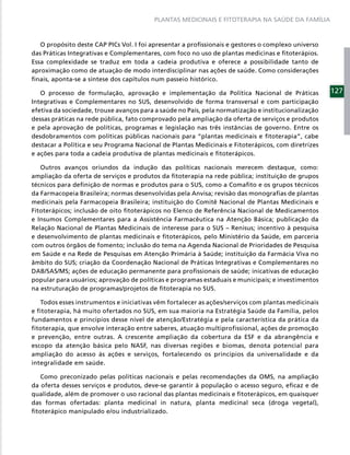 PLANTAS MEDICINAIS E FITOTERAPIA NA SAÚDE DA FAMÍLIA



   O propósito deste CAP PICs Vol. I foi apresentar a proﬁssionais e gestores o complexo universo
das Práticas Integrativas e Complementares, com foco no uso de plantas medicinas e ﬁtoterápios.
Essa complexidade se traduz em toda a cadeia produtiva e oferece a possibilidade tanto de
aproximação como de atuação de modo interdisciplinar nas ações de saúde. Como considerações
ﬁnais, aponta-se a síntese dos capítulos num passeio histórico.

   O processo de formulação, aprovação e implementação da Política Nacional de Práticas              127
Integrativas e Complementares no SUS, desenvolvido de forma transversal e com participação
efetiva da sociedade, trouxe avanços para a saúde no País, pela normatização e institucionalização
dessas práticas na rede pública, fato comprovado pela ampliação da oferta de serviços e produtos
e pela aprovação de políticas, programas e legislação nas três instâncias de governo. Entre os
desdobramentos com políticas públicas nacionais para “plantas medicinais e ﬁtoterapia”, cabe
destacar a Política e seu Programa Nacional de Plantas Medicinais e Fitoterápicos, com diretrizes
e ações para toda a cadeia produtiva de plantas medicinais e ﬁtoterápicos.

   Outros avanços oriundos da indução das políticas nacionais merecem destaque, como:
ampliação da oferta de serviços e produtos da ﬁtoterapia na rede pública; instituição de grupos
técnicos para deﬁnição de normas e produtos para o SUS, como a Comaﬁto e os grupos técnicos
da Farmacopeia Brasileira; normas desenvolvidas pela Anvisa; revisão das monograﬁas de plantas
medicinais pela Farmacopeia Brasileira; instituição do Comitê Nacional de Plantas Medicinais e
Fitoterápicos; inclusão de oito ﬁtoterápicos no Elenco de Referência Nacional de Medicamentos
e Insumos Complementares para a Assistência Farmacêutica na Atenção Básica; publicação da
Relação Nacional de Plantas Medicinais de interesse para o SUS – Renisus; incentivo à pesquisa
e desenvolvimento de plantas medicinais e ﬁtoterápicos, pelo Ministério da Saúde, em parceria
com outros órgãos de fomento; inclusão do tema na Agenda Nacional de Prioridades de Pesquisa
em Saúde e na Rede de Pesquisas em Atenção Primária à Saúde; instituição da Farmácia Viva no
âmbito do SUS; criação da Coordenação Nacional de Práticas Integrativas e Complementares no
DAB/SAS/MS; ações de educação permanente para proﬁssionais de saúde; inicativas de educação
popular para usuários; aprovação de políticas e programas estaduais e municipais; e investimentos
na estruturação de programas/projetos de ﬁtoterapia no SUS.

   Todos esses instrumentos e iniciativas vêm fortalecer as ações/serviços com plantas medicinais
e fitoterapia, há muito ofertados no SUS, em sua maioria na Estratégia Saúde da Família, pelos
fundamentos e princípios desse nível de atenção/Estratégia e pela característica da prática da
fitoterapia, que envolve interação entre saberes, atuação multiprofissional, ações de promoção
e prevenção, entre outras. A crescente ampliação da cobertura da ESF e da abrangência e
escopo da atenção básica pelo NASF, nas diversas regiões e biomas, denota potencial para
ampliação do acesso às ações e serviços, fortalecendo os princípios da universalidade e da
integralidade em saúde.

   Como preconizado pelas políticas nacionais e pelas recomendações da OMS, na ampliação
da oferta desses serviços e produtos, deve-se garantir à população o acesso seguro, eﬁcaz e de
qualidade, além de promover o uso racional das plantas medicinais e ﬁtoterápicos, em quaisquer
das formas ofertadas: planta medicinal in natura, planta medicinal seca (droga vegetal),
ﬁtoterápico manipulado e/ou industrializado.
 