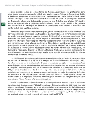 Ministério da Saúde | Secretaria de Atenção a Saúde | Departamento de Atenção Básica



             Nesse sentido, destaca-se a importância da formação/qualiﬁcação dos proﬁssionais para
          atuação nos programas, em conformidade com as diretrizes da Política de Educação na Saúde
          e da Política Nacional de Práticas Integrativas e Complementares. Nesse campo, pode-se lançar
          mão de estratégias como o Sistema Universidade Aberta do SUS (UNA-SUS); o Programa Nacional
          de Telessaúde; o Programa de Educação Permanente pelo Trabalho para a Saúde (PET-Saúde);
          cursos de especialização e mestrado proﬁssionalizante; entre outros. Aliadas a isso, devem
128
          ser consideradas as estratégias de capacitação promovidas pelos Estados e municípios em
          conformidade com a política nacional.

             Além disso, ampliar investimento em pesquisas, priorizando aquelas voltadas às demandas dos
          serviços, como custo-efetividade na utilização de plantas medicinais e ﬁtoterápicos nos serviços
          de saúde; e desenvolvendo e inovando produtos (ﬁtoterápicos), priorizando espécies da ﬂora
          brasileira. Para promoção do uso racional de plantas medicinais e dos ﬁtoterápicos no SUS, cabe
          promover estratégias de divulgação e informação aos proﬁssionais de saúde, gestores e usuários
          dos conhecimentos sobre plantas medicinais e ﬁtoterápicos, considerando as metodologias
          participativas e o saber popular. Outra questão importante na oferta de produtos e serviços
          de qualidade é a deﬁnição das Relações Nacionais de Plantas Medicinais e Fitoterápicos, do
          Formulário Fitoterápico Brasileiro e Memento Nacional Fitoterápico, além de instrumento de
          monitoramento, para acompanhamento e avaliação da inserção e implementação das plantas
          medicinais e ﬁtoterapia no SUS.

             Em continuidade aos esforços na implementação das diretrizes das políticas nacionais, ﬁcam
          os desaﬁos para estruturar e fortalecer a atenção em plantas medicinais e ﬁtoterapia, como:
          fortalecimento do apoio institucional a Estados e municípios; alocação de recursos especíﬁcos
          para desenvolvimento das ações dessas políticas (ensino, estruturação de serviços, divulgação
          e pesquisa); formação/qualiﬁcação de proﬁssionais de saúde de acordo com as demandas do
          SUS; desenvolvimento/adequação de normas especíﬁcas para o serviço no SUS (Farmácia Viva);
          ampliação do investimento em pesquisa, desenvolvimento e inovação de produtos; deﬁnição,
          no âmbito do MS, de incentivo para Estados e municípios no sentido de estimular a inserção da
          ﬁtoterapia no SUS; ampliação do número de ﬁtoterápicos no elenco da atenção básica; inclusão
          das ações de PICs na Renases e Rename; entre outros.

              Diante de todos os esforços empenhados e avanços percebidos, percebe-se que as iniciativas
          com respeito à integração das Práticas Integrativas e Complementares no SUS, nesse caso das
          plantas medicinais e ﬁtoterapia, estão em conformidade com as recomendações da OMS aos seus
          Estados membros de formulação de Políticas Nacionais de MT/MCA, visando a integrá-las aos
          sistemas oﬁciais de saúde; de oferta de serviços e produtos com segurança, eﬁcácia e qualidade;
          de ampliação do acesso; e de promoção do uso racional das MT/MCA.
 
