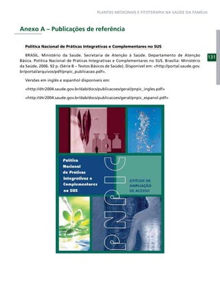 PLANTAS MEDICINAIS E FITOTERAPIA NA SAÚDE DA FAMÍLIA



Anexo A – Publicações de referência

   Política Nacional de Práticas Integrativas e Complementares no SUS

   BRASIL. Ministério da Saúde. Secretaria de Atenção à Saúde. Departamento de Atenção
                                                                                                      131
Básica. Política Nacional de Práticas Integrativas e Complementares no SUS. Brasília: Ministério
da Saúde, 2006. 92 p. (Série B – Textos Básicos de Saúde). Disponível em: <http://portal.saude.gov.
br/portal/arquivos/pdf/pnpic_publicacao.pdf>.

   Versões em inglês e espanhol disponíveis em:

   <http://dtr2004.saude.gov.br/dab/docs/publicacoes/geral/pnpic_ingles.pdf>

   <http://dtr2004.saude.gov.br/dab/docs/publicacoes/geral/pnpic_espanol.pdf>
 