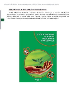 Ministério da Saúde | Secretaria de Atenção a Saúde | Departamento de Atenção Básica



            Política Nacional de Plantas Medicinais e Fitoterápicos

             BRASIL. Ministério da Saúde. Secretaria de Ciência, Tecnologia e Insumos Estratégicos.
          Departamento de Assistência farmacêutica. Política Nacional de Plantas Medicinais e Fitoterápicos.
          Brasília: Ministério da Saúde, 2006. 60 p. (Série B – Textos Básicos de Saúde). Disponível em:
          <http://bvsms.saude.gov.br/bvs/publicacoes/politica_nacional_ﬁtoterapicos.pdf>.
132
 