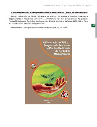 PLANTAS MEDICINAIS E FITOTERAPIA NA SAÚDE DA FAMÍLIA



  A Fitoterapia no SUS e o Programa de Plantas Medicinais da Central de Medicamentos

   BRASIL. Ministério da Saúde. Secretaria de Ciência, Tecnologia e Insumos Estratégicos.
Departamento de Assistência farmacêutica. A ﬁtoterapia no SUS e o Programa de Pesquisas de
Plantas Medicinais da Central de Medicamentos. Brasília: Ministério da Saúde, 2006. 148 p. (Série
B – Textos Básicos de Saúde. Disponível em:
                                                                                                    133
  <http://bvsms.saude.gov.br/bvs/publicacoes/ﬁtoterapia_no_sus.pdf>.
 