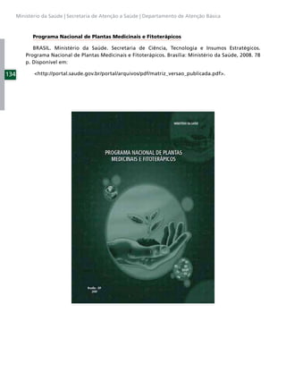 Ministério da Saúde | Secretaria de Atenção a Saúde | Departamento de Atenção Básica



            Programa Nacional de Plantas Medicinais e Fitoterápicos

             BRASIL. Ministério da Saúde. Secretaria de Ciência, Tecnologia e Insumos Estratégicos.
          Programa Nacional de Plantas Medicinais e Fitoterápicos. Brasília: Ministério da Saúde, 2008. 78
          p. Disponível em:

134          <http://portal.saude.gov.br/portal/arquivos/pdf/matriz_versao_publicada.pdf>.
 