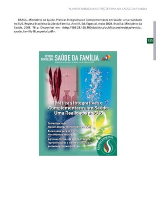 PLANTAS MEDICINAIS E FITOTERAPIA NA SAÚDE DA FAMÍLIA



   BRASIL. Ministério da Saúde. Práticas Integrativas e Complementares em Saúde: uma realidade
no SUS. Revista Brasileira Saúde da Família. Ano IX, Ed. Especial, maio 2008. Brasília: Ministério da
Saúde, 2008. 76 p. Disponível em: <http://189.28.128.100/dab/docs/publicacoes/revistas/revista_
saude_familia18_especial.pdf>.


                                                                                                        135
 