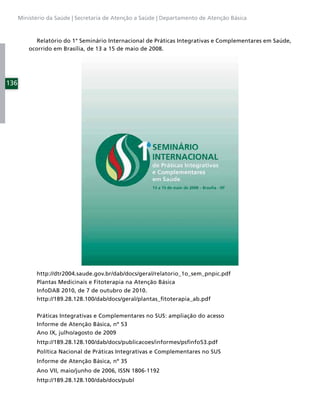 Ministério da Saúde | Secretaria de Atenção a Saúde | Departamento de Atenção Básica



             Relatório do 1° Seminário Internacional de Práticas Integrativas e Complementares em Saúde,
          ocorrido em Brasília, de 13 a 15 de maio de 2008.




136




            http://dtr2004.saude.gov.br/dab/docs/geral/relatorio_1o_sem_pnpic.pdf
            Plantas Medicinais e Fitoterapia na Atenção Básica
            InfoDAB 2010, de 7 de outubro de 2010.
            http://189.28.128.100/dab/docs/geral/plantas_ﬁtoterapia_ab.pdf

            Práticas Integrativas e Complementares no SUS: ampliação do acesso
            Informe de Atenção Básica, nº 53
            Ano IX, julho/agosto de 2009
            http://189.28.128.100/dab/docs/publicacoes/informes/psﬁnfo53.pdf
            Política Nacional de Práticas Integrativas e Complementares no SUS
            Informe de Atenção Básica, nº 35
            Ano VII, maio/junho de 2006, ISSN 1806-1192
            http://189.28.128.100/dab/docs/publ
 
