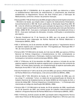Ministério da Saúde | Secretaria de Atenção a Saúde | Departamento de Atenção Básica




                     os estabelecimentos fabricantes de medicamentos o cumprimento das diretrizes
                     estabelecidas no Regulamento Técnico das Boas Práticas para a Fabricação de
                     Medicamentos, conforme o Anexo I da presente resolução.


138                  – Ministério da Saúde, que dispõe sobre o registro de medicamentos ﬁtoterápicos.
                     Concomitantemente à RDC 48, foram publicadas as Resoluções Especíﬁcas (RE): RE
                     88 – Lista de referências bibliográﬁcas para avaliação de segurança e eﬁcácia; RE 89
                     – Lista de registro simpliﬁcado de ﬁtoterápicos (atualizada pela Instrução Normativa
                     05/dez. 2008); RE 90 – Guia para a realização de estudos de toxicidade pré-clínica; e
                     RE 91 – Guia para realização de alterações, inclusões, notiﬁcações e cancelamentos
                     pós-registro.


                     interministerial para elaboração da Política Nacional de Plantas Medicinais e
                     Fitoterápicos (BRASIL, 2005).


                     de espécies vegetais para o preparo de chás”. Prorrogada(o) por: Resolução RDC nº
                     181, de 3 de outubro de 2006.


                     Nacional de Práticas Integrativas e Complementares no SUS, contemplando as
                     áreas de plantas medicinais e ﬁtoterapia, medicina tradicional chinesa/acupuntura,
                     homeopatia e termalismo social/crentoerapia (BRASIL, 2006).


                     espécies vegetais e parte(s) de espécies vegetais para o preparo de chás constante da
                     Tabela 1 do Anexo desta resolução, em complementação às espécies aprovadas pela
                     Resolução Anvisa RDC nº 267, de 22 de setembro de 2005.


                     de Plantas Medicinais e Fitoterápicos, e dá outras providências (BRASIL, 2006).


                     seu artigo 1º, contempla “incluir, na tabela de serviços/classiﬁcação do Sistema de
                     Cadastro Nacional de Estabelecimentos de Saúde (SCNES) de Informações do SUS, o
                     serviço de código 068 – Práticas Integrativas e Complementares...”. A ﬁtoterapia está
                     relacionada ao código de classiﬁcação 002 (BRASIL, 2006).


                     em 22 de fevereiro de 2007, que nomeia grupo de trabalho interministerial para
                     elaborar o Programa Nacional de Plantas Medicinais e Fitoterápicos (BRASIL, 2007).


                     sobre Boas Práticas de Manipulação de Preparações Magistrais e Oﬁcinais para Uso
 