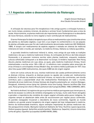 PLANTAS MEDICINAIS E FITOTERAPIA NA SAÚDE DA FAMÍLIA



1.1 Aspectos sobre o desenvolvimento da ﬁtoterapia

                                                                       Angelo Giovani Rodrigues
                                                                   Ana Cláudia Fernandes Amaral

                                                                                                      13

   A utilização da natureza para ﬁns terapêuticos é tão antiga quanto a civilização humana e,
por muito tempo, produtos minerais, de plantas e animais foram fundamentais para a área da
saúde. Historicamente, as plantas medicinais são importantes como ﬁtoterápicos e na descoberta
de novos fármacos, estando no reino vegetal a maior contribuição de medicamentos.

   O termo ﬁtoterapia foi dado à terapêutica que utiliza os medicamentos cujos constituintes ativos
são plantas ou derivados vegetais, e que tem a sua origem no conhecimento e no uso popular.
As plantas utilizadas para esse ﬁm são tradicionalmente denominadas medicinais (DE PASQUALE,
1984). A terapia com medicamentos de espécies vegetais é relatada em sistemas de medicinas
milenares em todo o mundo, por exemplo, na medicina chinesa, tibetana ou indiana-ayurvédica.

    A ayurveda (medicina tradicional indiana) é, talvez, mais antiga do que todas as tradições
medicinais e do que a medicina tradicional chinesa. As civilizações da China e da Índia estavam
ﬂorescendo e já possuíam inúmeros escritos sobre plantas medicinais, enquanto modestas
culturas soﬁsticadas começavam a se desenvolver na Europa. O lendário imperador Shen Nung
discutiu plantas medicinais em suas obras, as quais, pela medicina tradicional chinesa, foram
sistematizadas e escritas entre 100 e 200 a.C. A referência mais completa sobre prescrição de
ervas chinesas é a enciclopédia chinesa Modern Day, de matéria médica publicada em 1977. Essa
obra lista quase 6.000 medicamentos, dos quais 4.800 são de origem vegetal.

   Como em outras culturas de cura, receitas tradicionais são usadas preferencialmente contra
as doenças crônicas, enquanto as doenças graves ou agudas são curadas por medicamentos
ocidentais. A difusão da medicina tradicional chinesa, na maioria dos continentes, sem dúvida
contribuiu para a popularidade atual dos medicamentos ﬁtoterápicos em todo o mundo.
Exemplos de ervas medicinais chinesas famosas são Angelica polymorpha var. sinensis (Danggui,
Dongquai), Artemisia annua (qing ha), Ephedra sinica (ma huang), Paeonia lactiﬂora (Bai shao
yao), Panax ginseng (ren shen) e Rheum palmatum (da huang) (ALONSO, 1998; CARNEIRO, 2001).

   Na história do Brasil, há registros de que os primeiros médicos portugueses que vieram para cá,
diante da escassez na colônia de remédios empregados na Europa, muito cedo foram obrigados
a perceber a importância dos remédios de origem vegetal utilizados pelos povos indígenas. Os
viajantes sempre se abasteciam deles antes de excursionarem por regiões pouco conhecidas.
As grandes navegações trouxeram a descoberta de novos continentes, legando ao mundo
moderno um grande arsenal terapêutico de origem vegetal até hoje indispensável à medicina.
Dentro da biodiversidade brasileira, alguns exemplos importantes de plantas medicinais são:
Ilex paraguariensis (mate), Myroxylon balsamum (bálsamo de Tolu), Paullinia cupana (guaraná),
Psidium guajava (guava), Spilanthes acmella (jambu), Tabebuia sp. (lapacho), Uncaria tomentosa
(unha-de-gato), Copaifera sp.(copaíba) (GURIB-FAKIM, 2006).
 