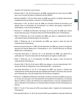 PLANTAS MEDICINAIS E FITOTERAPIA NA SAÚDE DA FAMÍLIA



Humano em Farmácias e seus Anexos.


que cria os núcleos de Apoio à Saúde da Família (NASF).


Estabelecimentos de Saúde, o manual e o Sistema SCNES.                                139
                                       2008, do Conselho Federal de Farmácia, que
dispõe sobre as atribuições do farmacêutico no âmbito das plantas medicinais e
ﬁtoterápicos, e dá outras providências.


Grupo Executivo para o Programa Nacional de Plantas Medicinais e Fitoterápicos.


sobre Boas Práticas de Manipulação em Farmácias.


medicamentos ﬁtoterápicos.


Nacional de Plantas Medicinais e Fitoterápicos e cria o Comitê Nacional de Plantas
Medicinais e Fitoterápicos.


publicação da “lista de medicamentos ﬁtoterápicos de registro simpliﬁcado”.


medicamentos ﬁtoterápicos.


Serviço de Práticas Integrativas e sua classiﬁcação 001 – Acupuntura.


medicamentos isentos de prescrição que poderão permanecer ao alcance dos usuários
para obtenção por meio de autosserviço em farmácias e drogarias.


as normas de execução e de ﬁnanciamento da Assistência Farmacêutica na Atenção
Básica e deﬁne o elenco de referência de medicamentos e insumos complementares
para a Assistência Farmacêutica na Atenção Básica (inserção de dois ﬁtoterápicos no
elenco).


ﬁtoterápicos.
 