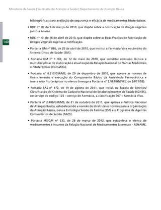 Ministério da Saúde | Secretaria de Atenção a Saúde | Departamento de Atenção Básica



                     bibliográﬁcas para avaliação de segurança e eﬁcácia de medicamentos ﬁtoterápicos.


                     junto à Anvisa.


140                  Drogas Vegetais sujeitas a notiﬁcação.


                     Sistema Único de Saúde (SUS).


                     multidisciplinar de elaboração e atualização da Relação Nacional de Plantas Medicinais
                     e Fitoterápicos (Comaﬁto).


                     ﬁnanciamento e execução do Componente Básico da Assistência Farmacêutica e
                     insere oito ﬁtoterápicos no elenco (revoga a Portaria nº 2.982/GM/MS, de 26/11/09).


                     Classiﬁcação do Sistema de Cadastro Nacional de Estabelecimentos de Saúde (SCNES),
                     no serviço de código 125 – serviço de Farmácia, a classiﬁcação 007 – Farmácia Viva.


                     de Atenção Básica, estabelecendo a revisão de diretrizes e normas para a organização
                     da Atenção Básica, para a Estratégia Saúde da Família (ESF) e o Programa de Agentes
                     Comunitários de Saúde (PACS).


                     medicamentos e insumos da Relação Nacional de Medicamentos Essenciais – RENAME.
 