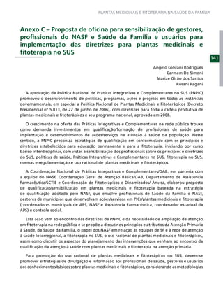 PLANTAS MEDICINAIS E FITOTERAPIA NA SAÚDE DA FAMÍLIA



Anexo C – Proposta de oﬁcina para sensibilização de gestores,
proﬁssionais do NASF e Saúde da Família e usuários para
implementação das diretrizes para plantas medicinais e
ﬁtoterapia no SUS
                                                                                                         141
                                                                          Angelo Giovani Rodrigues
                                                                                Carmem De Simoni
                                                                           Marize Girão dos Santos
                                                                                     Rosani Pagani

   A aprovação da Política Nacional de Práticas Integrativas e Complementares no SUS (PNPIC)
promoveu o desenvolvimento de políticas, programas, ações e projetos em todas as instâncias
governamentais, em especial a Política Nacional de Plantas Medicinais e Fitoterápicos (Decreto
Presidencial nº 5.813, de 22 de junho de 2006), com diretrizes para toda a cadeia produtiva de
plantas medicinais e ﬁtoterápicos e seu programa nacional, aprovada em 2008.

   O crescimento na oferta das Práticas Integrativas e Complementares na rede pública trouxe
como demanda investimentos em qualiﬁcação/formação de proﬁssionais de saúde para
implantação e desenvolvimento de ações/serviços na atenção à saúde da população. Nesse
sentido, a PNPIC preconiza estratégias de qualiﬁcação em conformidade com os princípios e
diretrizes estabelecidos para educação permanente e para a ﬁtoterapia, iniciando por curso
básico interdisciplinar, com vistas à sensibilização dos proﬁssionais sobre os princípios e diretrizes
do SUS, políticas de saúde, Práticas Integrativas e Complementares no SUS, ﬁtoterapia no SUS,
normas e regulamentação e uso racional de plantas medicinais e ﬁtoterápicos.

   A Coordenação Nacional de Práticas Integrativas e Complementares/DAB, em parceria com
a equipe do NASF, Coordenação Geral de Atenção Básica/DAB, Departamento de Assistência
Farmacêutica/SCTIE e Coordenação de Fitoterápicos e Dinamizados/ Anvisa, elaborou proposta
de qualiﬁcação/sensibilização em plantas medicinais e ﬁtoterapia baseada na estratégia
de qualiﬁcação adotada pelo NASF, que envolve proﬁssionais de Saúde da Família e NASF,
gestores de municípios que desenvolvam ações/serviços em PICs/plantas medicinais e ﬁtoterapia
(coordenadores municipais de APS, NASF e Assistência Farmacêutica, coordenador estadual da
APS) e controle social.

   Essa ação vem ao encontro das diretrizes da PNPIC e da necessidade de ampliação da atenção
em ﬁtoterapia na rede pública e se propõe a discutir os princípios e atributos da Atenção Primária
à Saúde, da Saúde da Família, o papel dos NASF em relação às equipes de SF e à rede de atenção
à saúde locorregional, a ﬁtoterapia no SUS, o uso racional de plantas medicinais e ﬁtoterápicos,
assim como discutir os aspectos do planejamento das intervenções que venham ao encontro da
qualiﬁcação da atenção à saúde com plantas medicinais e ﬁtoterapia na atenção primária.

   Para promoção do uso racional de plantas medicinais e ﬁtoterápicos no SUS, devem-se
promover estratégias de divulgação e informação aos proﬁssionais de saúde, gestores e usuários
dos conhecimentos básicos sobre plantas medicinais e ﬁtoterápicos, considerando as metodologias
 