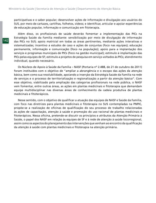 Ministério da Saúde | Secretaria de Atenção a Saúde | Departamento de Atenção Básica



          participativas e o saber popular; desenvolver ações de informação e divulgação aos usuários do
          SUS, por meio de cartazes, cartilhas, folhetos, vídeos; e identiﬁcar, articular e apoiar experiências
          de educação popular, informação e comunicação em ﬁtoterapia.

              Além disso, os proﬁssionais de saúde deverão fomentar a implementação das PICs na
          Estratégia Saúde da Família mediante: sensibilização por meio de divulgação de informação
142       das PICs no SUS; apoio matricial em todas as áreas pertinentes, mediante ações interativas e
          sistematizadas; incentivo a estudos de caso e ações de conjuntas (foco nas equipes); educação
          permanente, informação e comunicação (foco na população); apoio para a implantação dos
          serviços e programas municipais de PICs (foco na gestão municipal); estímulo à implantação das
          PICs pelas equipes de SF; estímulo a projetos de pesquisa em serviço voltados às PICs; atendimento
          individual, quando necessário.

             Os Núcleos de Apoio à Saúde da Família – NASF (Portaria nº 2.488, de 21 de outubro de 2011)
          foram instituídos com o objetivo de “ampliar a abrangência e o escopo das ações da atenção
          básica, bem como sua resolubilidade, apoiando a inserção da Estratégia Saúde da Família na rede
          de serviços e o processo de territorialização e regionalização a partir da atenção básica”. Com
          esse objetivo, viabilizado pela ampliação das categorias proﬁssionais na rede pública, o NASF
          vem fomentar, entre outras áreas, as ações em plantas medicinais e ﬁtoterapia que demandam
          equipe multidisciplinar nas diversas áreas de conhecimento da cadeia produtiva de plantas
          medicinais e ﬁtoterápicos.

             Nesse sentido, com o objetivo de qualiﬁcar a atuação das equipes de NASF e Saúde da Família,
          com foco nas diretrizes para plantas medicinais e ﬁtoterapia no SUS contempladas na PNPIC,
          propõe-se a realização de oﬁcinas de qualiﬁcação do seu processo de trabalho relacionadas
          às ações de capacitação, atenção à saúde e promoção do uso racional de plantas medicinais e
          ﬁtoterápicos. Nessa oﬁcina, pretende-se discutir os princípios e atributos da Atenção Primária à
          Saúde, o papel dos NASF em relação às equipes de SF e à rede de atenção à saúde locorregional,
          assim como os aspectos do planejamento das intervenções que venham ao encontro da qualiﬁcação
          da atenção à saúde com plantas medicinais e ﬁtoterapia na atenção primária.
 