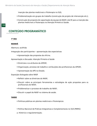 Ministério da Saúde | Secretaria de Atenção a Saúde | Departamento de Atenção Básica



                      inserção das plantas medicinais e ﬁtoterapia no SUS;




                      plantas medicinais e ﬁtoterapia na Atenção Primária à Saúde.
144


          CONTEÚDO PROGRAMÁTICO

            1º DIA

            MANHÃ

            Abertura: acolhida

            Integração dos participantes – apresentação das expectativas



            Apresentação e discussão: Atenção Primária à Saúde




            Exposição dialogada sobre NASF




                      proﬁssionais do NASF;




            TARDE




                     a. Histórico e regulamentação;
 