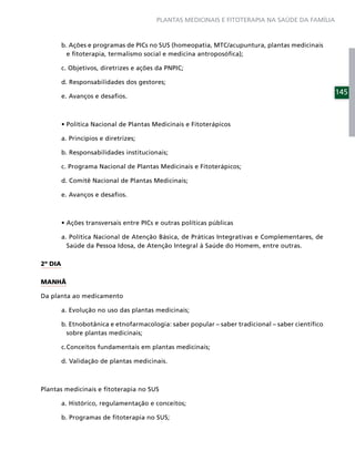 PLANTAS MEDICINAIS E FITOTERAPIA NA SAÚDE DA FAMÍLIA



         b. Ações e programas de PICs no SUS (homeopatia, MTC/acupuntura, plantas medicinais
           e ﬁtoterapia, termalismo social e medicina antroposóﬁca);

         c. Objetivos, diretrizes e ações da PNPIC;

         d. Responsabilidades dos gestores;
                                                                                                   145
         e. Avanços e desaﬁos.




         a. Princípios e diretrizes;

         b. Responsabilidades institucionais;

         c. Programa Nacional de Plantas Medicinais e Fitoterápicos;

         d. Comitê Nacional de Plantas Medicinais;

         e. Avanços e desaﬁos.




         a. Política Nacional de Atenção Básica, de Práticas Integrativas e Complementares, de
           Saúde da Pessoa Idosa, de Atenção Integral à Saúde do Homem, entre outras.

2º DIA

MANHÃ

Da planta ao medicamento

         a. Evolução no uso das plantas medicinais;

         b. Etnobotânica e etnofarmacologia: saber popular – saber tradicional – saber cientíﬁco
           sobre plantas medicinais;

         c. Conceitos fundamentais em plantas medicinais;

         d. Validação de plantas medicinais.



Plantas medicinais e ﬁtoterapia no SUS

         a. Histórico, regulamentação e conceitos;

         b. Programas de ﬁtoterapia no SUS;
 