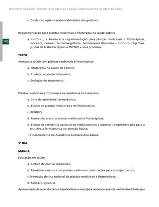 Ministério da Saúde | Secretaria de Atenção a Saúde | Departamento de Atenção Básica



                     c. Diretrizes, ações e responsabilidades dos gestores.



            Regulamentação para plantas medicinais e ﬁtoterapia na saúde pública

                     a. Histórico, a Anvisa e a regulamentação para plantas medicinais e ﬁtoterápicos,
146
                       conceitos, normas, farmacovigilância, Farmacopeia Brasileira – histórico, objetivos,
                       grupos de trabalho (apoio à PNPMF) e seus produtos.

            TARDE

            Atenção à saúde com plantas medicinais e ﬁtoterápicos

                     a. Fitoterapia na Saúde da Família;

                     b. Cuidado ao paciente/usuário;

                     c. Evolução do tratamento.



            Plantas medicinais e ﬁtoterapia na assistência farmacêutica

                     a. Ciclo da assistência farmacêutica;

                     b. Elenco de plantas medicinais e de ﬁtoterápicos;

                     c. RENISUS;

                     d. Formas de acesso a plantas medicinais e ﬁtoterápicos;

                     e. Elenco de referência nacional de medicamentos e insumos complementares para a
                       assistência farmacêutica na atenção básica;

                     f. Financiamento na Assistência Farmacêutica Básica.

            3º DIA

            MANHÃ

            Educação em saúde

                     a. Cultivo de plantas medicinais;

                     b. Remédios caseiros com plantas medicinais: orientações para o preparo e uso;

                     c. Promoção do uso racional de plantas medicinais e ﬁtoterápicos;

                     d. Farmacovigilância.

            Apresentação de experiência municipal exitosa na atenção à saúde com plantas medicinais e ﬁtoterapia
 