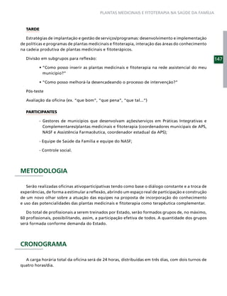 PLANTAS MEDICINAIS E FITOTERAPIA NA SAÚDE DA FAMÍLIA



  TARDE

   Estratégias de implantação e gestão de serviços/programas: desenvolvimento e implementação
de políticas e programas de plantas medicinais e ﬁtoterapia, interação das áreas do conhecimento
na cadeia produtiva de plantas medicinais e ﬁtoterápicos.

  Divisão em subgrupos para reﬂexão:                                                                147

           município?”



  Pós-teste

  Avaliação da oﬁcina (ex. “que bom”, “que pena”, “que tal...”)

  PARTICIPANTES

         - Gestores de municípios que desenvolvam ações/serviços em Práticas Integrativas e
           Complementares/plantas medicinais e ﬁtoterapia (coordenadores municipais de APS,
           NASF e Assistência Farmacêutica, coordenador estadual da APS);

         - Equipe de Saúde da Família e equipe do NASF;

         - Controle social.




METODOLOGIA

   Serão realizadas oﬁcinas ativoparticipativas tendo como base o diálogo constante e a troca de
experiências, de forma a estimular a reﬂexão, abrindo um espaço real de participação e construção
de um novo olhar sobre a atuação das equipes na proposta de incorporação do conhecimento
e uso das potencialidades das plantas medicinais e ﬁtoterapia como terapêutica complementar.

   Do total de proﬁssionais a serem treinados por Estado, serão formados grupos de, no máximo,
60 proﬁssionais, possibilitando, assim, a participação efetiva de todos. A quantidade dos grupos
será formada conforme demanda do Estado.




CRONOGRAMA

  A carga horária total da oﬁcina será de 24 horas, distribuídas em três dias, com dois turnos de
quatro horas/dia.
 