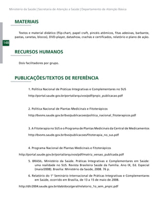 Ministério da Saúde | Secretaria de Atenção a Saúde | Departamento de Atenção Básica



          MATERIAIS

             Textos e material didático (ﬂip-chart, papel craft, pincéis atômicos, ﬁtas adesivas, barbante,
          pastas, canetas, blocos), DVD-player, datashow, crachás e certiﬁcados, relatório e plano de ação.

148

          RECURSOS HUMANOS

            Dois facilitadores por grupo.




          PUBLICAÇÕES/TEXTOS DE REFERÊNCIA

                   1. Política Nacional de Práticas Integrativas e Complementares no SUS

                   http://portal.saude.gov.br/portal/arquivos/pdf/pnpic_publicacao.pdf



                   2. Política Nacional de Plantas Medicinais e Fitoterápicos

                   http://bvsms.saude.gov.br/bvs/publicacoes/politica_nacional_ﬁtoterapicos.pdf



                   3. A Fitoterapia no SUS e o Programa de Plantas Medicinais da Central de Medicamentos

                   http://bvsms.saude.gov.br/bvs/publicacoes/ﬁtoterapia_no_sus.pdf



                   4. Programa Nacional de Plantas Medicinais e Fitoterápicos

            http://portal.saude.gov.br/portal/arquivos/pdf/matriz_versao_publicada.pdf

                   5. BRASIL. Ministério da Saúde. Práticas Integrativas e Complementares em Saúde:
                       uma realidade no SUS. Revista Brasileira Saúde da Família. Ano IX, Ed. Especial
                       (maio/2008). Brasília: Ministério da Saúde, 2008. 76 p.

                   6. Relatório do 1° Seminário Internacional de Práticas Integrativas e Complementares
                        em Saúde, ocorrido em Brasília, de 13 a 15 de maio de 2008.

            http://dtr2004.saude.gov.br/dab/docs/geral/relatorio_1o_sem_pnpic.pdf
 