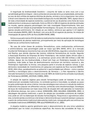 Ministério da Saúde | Secretaria de Atenção a Saúde | Departamento de Atenção Básica



            A magnitude da biodiversidade brasileira – conjunto de todos os seres vivos com a sua
         variabilidade genética integral – não é conhecida com precisão tal à sua complexidade, estimando-
         se mais de dois milhões de espécies distintas de plantas, animais e micro-organismos. Isso coloca
         o Brasil como detentor da maior diversidade biológica do mundo (WILSON, 1997). Apesar disso e
         de toda a diversidade de espécies existentes, o potencial de uso de plantas como fonte de novos
         medicamentos é ainda pouco explorado. Entre as 250 mil e 500 mil espécies de plantas estimadas
14
         no mundo, apenas pequena percentagem tem sido investigada ﬁtoquimicamente, fato que
         ocorre também em relação às propriedades farmacológicas, nas quais, em muitos casos, existem
         apenas estudos preliminares. Em relação ao uso médico, estima-se que apenas 5 mil espécies
         foram estudadas (RATES, 2001). No Brasil, com cerca de 55 mil espécies de plantas, há relatos de
         investigação de apenas 0,4% da ﬂora (GURIB-FAKIM, 2006).

           Estima-se que pelo menos 25% de todos os medicamentos modernos são derivados diretamente
         ou indiretamente de plantas medicinais, principalmente por meio da aplicação de tecnologias
         modernas ao conhecimento tradicional.

            No caso de certas classes de produtos farmacêuticos, como medicamentos antitumorais
         e antimicrobianos, essa percentagem pode ser maior que 60% (WHO, 2011). Já o mercado
         mundial de ﬁtoterápicos movimenta hoje cerca de US$ 44 bilhões, segundo a consultoria Analize
         and Realize, que atende algumas das maiores indústrias farmacêuticas do mundo. Segundo
         a Associação Brasileira de Empresas do Setor Fitoterápico, não existem dados oﬁciais sobre o
         tamanho desse mercado brasileiro, e as estimativas variam entre US$ 350 milhões e US$ 550
         milhões. Apesar da rica biodiversidade, o Brasil tem hoje um ﬁtoterápico baseado na ﬂora
         brasileira, onde todas as fases de desenvolvimento ocorreram em território nacional e, dos
         ﬁtoterápicos registrados na Anvisa, uma pequena parte é oriunda de espécies nativas, o que
         demonstra necessidade de investimentos em pesquisas com espécies da ﬂora nacional (MIOTO,
         2010). Além disso, paradoxalmente ao potencial e oportunidades que oferece – como o parque
         cientíﬁco e tecnológico para o desenvolvimento de fármacos –, o País representa o décimo
         mercado farmacêutico mundial e importa cerca de 100% de matéria-prima utilizada na produção
         de ﬁtoterápicos (ADAME; JACCOUD; COBRA, 2005).

            A seleção de espécies vegetais para estudo farmacológico pode ser baseada no seu uso
         tradicional por sociedades tradicionais, no conteúdo químico e toxicidade, na seleção ao acaso
         ou pela combinação de vários critérios. Uma das estratégias mais comuns é o estudo da medicina
         tradicional e/ou popular em diferentes culturas, conhecida como etnofarmacologia. Estratégias
         de busca de medicamentos com base nessa linha de atuação têm sido aplicadas no tratamento
         de diferentes doenças, tais como o câncer (KINGHORN, 2003; BALUNAS; KINGHORN, 2005). A
         abordagem das plantas medicinais, a partir da adoção por sociedades autóctones de tradição
         oral, pode ser útil na elaboração de estudos farmacológicos, ﬁtoquímicos e agronômicos sobre
         elas, evitando perdas econômicas e de tempo e demonstrando que é possível planejar a pesquisa
         a partir do conhecimento tradicional sobre plantas medicinais, consagrado pelo uso contínuo nas
         sociedades tradicionais (AMOROZO,1996 apud RODRIGUES et al., 2002).

            A alopatia moderna aponta geralmente para o desenvolvimento de uma única substância
         patenteável que irá tratar circunstâncias especíﬁcas. Na maioria das sociedades de hoje, os
 