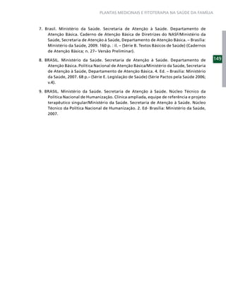 PLANTAS MEDICINAIS E FITOTERAPIA NA SAÚDE DA FAMÍLIA



7. Brasil. Ministério da Saúde. Secretaria de Atenção à Saúde. Departamento de
    Atenção Básica. Caderno de Atenção Básica de Diretrizes do NASF/Ministério da
    Saúde, Secretaria de Atenção à Saúde, Departamento de Atenção Básica. – Brasília:
    Ministério da Saúde, 2009. 160 p. : il. – (Série B. Textos Básicos de Saúde) (Cadernos
    de Atenção Básica; n. 27– Versão Preliminar).

8. BRASIL. Ministério da Saúde. Secretaria de Atenção à Saúde. Departamento de               149
    Atenção Básica. Política Nacional de Atenção Básica/Ministério da Saúde, Secretaria
    de Atenção à Saúde, Departamento de Atenção Básica. 4. Ed. – Brasília: Ministério
    da Saúde, 2007. 68 p.– (Série E. Legislação de Saúde) (Série Pactos pela Saúde 2006;
    v.4).

9. BRASIL. Ministério da Saúde. Secretaria de Atenção à Saúde. Núcleo Técnico da
    Política Nacional de Humanização. Clínica ampliada, equipe de referência e projeto
    terapêutico singular/Ministério da Saúde. Secretaria de Atenção à Saúde. Núcleo
    Técnico da Política Nacional de Humanização. 2. Ed- Brasília: Ministério da Saúde,
    2007.
 