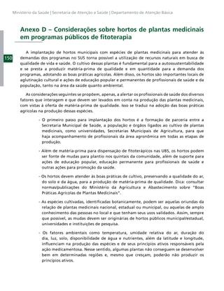 Ministério da Saúde | Secretaria de Atenção a Saúde | Departamento de Atenção Básica



          Anexo D – Considerações sobre hortos de plantas medicinais
          em programas públicos de ﬁtoterapia

             A implantação de hortos municipais com espécies de plantas medicinais para atender às
150       demandas dos programas no SUS torna possível a utilização de recursos naturais em busca de
          qualidade de vida e saúde. O cultivo dessas plantas é fundamental para a autossustentabilidade
          e se presta a produzir matéria-prima de qualidade e em quantidade para a demanda dos
          programas, adotando as boas práticas agrícolas. Além disso, os hortos são importantes locais de
          aglutinação cultural e ações de educação popular e permanentes de proﬁssionais de saúde e da
          população, tanto na área da saúde quanto ambiental.

             As considerações seguintes se propõem, apenas, a alertar os proﬁssionais de saúde dos diversos
          fatores que interagem e que devem ser levados em conta na produção das plantas medicinais,
          com vistas à oferta de matéria-prima de qualidade. Isso se traduz na adoção das boas práticas
          agrícolas na produção dessas espécies.

                   - O primeiro passo para implantação dos hortos é a formação de parceria entre a
                     Secretaria Municipal de Saúde, a população e órgãos ligados ao cultivo de plantas
                     medicinais, como universidades, Secretarias Municipais de Agricultura, para que
                     haja acompanhamento de proﬁssionais da área agronômica em todas as etapas de
                     produção.

                   - Além de matéria-prima para dispensação de ﬁtoterápicos nas UBS, os hortos podem
                     ser fonte de mudas para plantio nos quintais da comunidade, além de suporte para
                     ações de educação popular, educação permanente para proﬁssionais de saúde e
                     outras ações para promoção da saúde.

                   - Os hortos devem atender às boas práticas de cultivo, preservando a qualidade do ar,
                     do solo e da água, para a produção de matéria-prima de qualidade. Dica: consultar
                     normas/publicações do Ministério da Agricultura e Abastecimento sobre “Boas
                     Práticas Agrícolas de Plantas Medicinais”.

                   - As espécies cultivadas, identiﬁcadas botanicamente, podem ser aquelas oriundas da
                     relação de plantas medicinais nacional, estadual ou municipal, ou aquelas de amplo
                     conhecimento das pessoas no local e que tenham seus usos validados. Assim, sempre
                     que possível, as mudas devem ser originárias de hortos públicos municipal/estadual,
                     universidades e instituições de pesquisa.

                   - Os fatores ambientais como temperatura, umidade relativa do ar, duração do
                     dia, luz, solo, disponibilidade de água e nutrientes, além da latitude e longitude,
                     inﬂuenciam na produção das espécies e de seus princípios ativos responsáveis pela
                     ação medicamentosa. Nesse sentido, algumas plantas não conseguem se desenvolver
                     bem em determinadas regiões e, mesmo que cresçam, poderão não produzir os
                     princípios ativos.
 