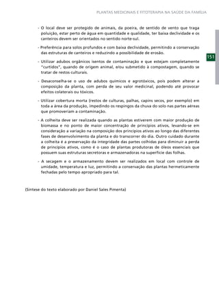 PLANTAS MEDICINAIS E FITOTERAPIA NA SAÚDE DA FAMÍLIA



      - O local deve ser protegido de animais, da poeira, de sentido de vento que traga
        poluição, estar perto de água em quantidade e qualidade, ter baixa declividade e os
        canteiros devem ser orientados no sentido norte-sul.

      - Preferência para solos profundos e com baixa declividade, permitindo a conservação
        das estruturas de canteiros e reduzindo a possibilidade de erosão.
                                                                                              151
      - Utilizar adubos orgânicos isentos de contaminação e que estejam completamente
        “curtidos”, quando de origem animal, e/ou submetido à compostagem, quando se
        tratar de restos culturais.

      - Desaconselha-se o uso de adubos químicos e agrotóxicos, pois podem alterar a
        composição da planta, com perda de seu valor medicinal, podendo até provocar
        efeitos colaterais ou tóxicos.

      - Utilizar cobertura morta (restos de culturas, palhas, capins secos, por exemplo) em
        toda a área da produção, impedindo os respingos da chuva do solo nas partes aéreas
        que promoveriam a contaminação.

      - A colheita deve ser realizada quando as plantas estiverem com maior produção de
        biomassa e no ponto de maior concentração de princípios ativos, levando-se em
        consideração a variação na composição dos princípios ativos ao longo das diferentes
        fases de desenvolvimento da planta e do transcorrer do dia. Outro cuidado durante
        a colheita é a preservação da integridade das partes colhidas para diminuir a perda
        de princípios ativos, como é o caso de plantas produtoras de óleos essenciais que
        possuem suas estruturas secretoras e armazenadoras na superfície das folhas.

      - A secagem e o armazenamento devem ser realizados em local com controle de
        umidade, temperatura e luz, permitindo a conservação das plantas hermeticamente
        fechadas pelo tempo apropriado para tal.



(Síntese do texto elaborado por Daniel Sales Pimenta)
 