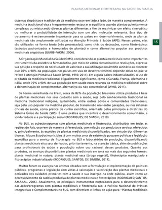 PLANTAS MEDICINAIS E FITOTERAPIA NA SAÚDE DA FAMÍLIA



sistemas alopáticos e tradicionais da medicina ocorrem lado a lado, de maneira complementar. A
medicina tradicional visa a frequentemente restaurar o equilíbrio usando plantas quimicamente
complexas ou misturando diversas plantas diferentes a ﬁm de maximizar um efeito sinergético
ou melhorar a probabilidade de interação com um alvo molecular relevante. Esse tipo de
tratamento é extremamente importante para os países em desenvolvimento, onde as plantas
medicinais são amplamente utilizadas na Atenção Primária à Saúde (APS). Nesses países, elas
                                                                                                      15
são utilizadas na forma bruta (não processadas), como chás ou decocções, como ﬁtoterápicos
(extratos padronizados e formulados de plantas) e como alternativa popular aos produtos
medicinais alopáticos (GURIB-FAKIM, 2006).

   A Organização Mundial da Saúde (OMS), considerando as plantas medicinais como importantes
instrumentos da assistência farmacêutica, por meio de vários comunicados e resoluções, expressa
sua posição a respeito da necessidade de valorizar a sua utilização no âmbito sanitário ao observar
que 70% a 90% da população nos países em vias de desenvolvimento depende delas no que se
refere à Atenção Primária à Saúde (WHO, 1993; 2011). Em alguns países industrializados, o uso de
produtos da medicina tradicional é igualmente signiﬁcante, como o Canadá, França, Alemanha e
Itália, onde 70% a 90% de sua população tem usado esses recursos da medicina tradicional sobre
a denominação de complementar, alternativa ou não convencional (WHO, 2011).

   De forma semelhante no Brasil, cerca de 82% da população brasileira utiliza produtos à base
de plantas medicinais nos seus cuidados com a saúde, seja pelo conhecimento tradicional na
medicina tradicional indígena, quilombola, entre outros povos e comunidades tradicionais,
seja pelo uso popular na medicina popular, de transmissão oral entre gerações, ou nos sistemas
oﬁciais de saúde, como prática de cunho cientíﬁco, orientada pelos princípios e diretrizes do
Sistema Único de Saúde (SUS). É uma prática que incentiva o desenvolvimento comunitário, a
solidariedade e a participação social (RODRIGUES; DE SIMONI, 2010).

   No SUS, as ações/programas com plantas medicinais e ﬁtoterapia, distribuídos em todas as
regiões do País, ocorrem de maneira diferenciada, com relação aos produtos e serviços oferecidos
e, principalmente, às espécies de plantas medicinais disponibilizadas, em virtude dos diferentes
biomas. Alguns Estados/municípios já com muitos anos de existência possuem políticas e legislação
especíﬁca para o serviço de ﬁtoterapia no SUS e laboratórios de produção, disponibilizando
plantas medicinais e/ou seus derivados, prioritariamente, na atenção básica, além de publicações
para proﬁssionais de saúde e população sobre uso racional desses produtos. Quanto aos
produtos, os serviços disponibilizam plantas medicinais em uma ou mais das seguintes formas:
planta medicinal in natura, planta medicinal seca (droga vegetal), ﬁtoterápico manipulado e
ﬁtoterápico industrializado (RODRIGUES; SANTOS; DE SIMONI, 2011).

   Muitos foram os avanços nas últimas décadas com a formulação e implementação de políticas
públicas, programas e legislação com vistas à valoração e valorização das plantas medicinais e
derivados nos cuidados primários com a saúde e sua inserção na rede pública, assim como ao
desenvolvimento da cadeia produtiva de plantas medicinais e ﬁtoterápicos (RODRIGUES; SANTOS;
AMARAL, 2006). Atualmente, os principais instrumentos norteadores para o desenvolvimento
das ações/programas com plantas medicinais e ﬁtoterapia são: a Política Nacional de Práticas
Integrativas e Complementares no SUS, com diretrizes e linhas de ação para “Plantas Medicinais
 