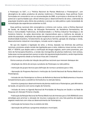 Ministério da Saúde | Secretaria de Atenção a Saúde | Departamento de Atenção Básica



         e Fitoterapia no SUS”, e a “Política Nacional de Plantas Medicinais e Fitoterápicos”, com
         abrangência da cadeia produtiva de plantas medicinais e ﬁtoterápicos. Essas políticas foram
         formuladas em consonância com as recomendações da OMS, os princípios e diretrizes do SUS, o
         potencial e oportunidades que o Brasil oferece para o desenvolvimento do setor, a demanda da
         população brasileira pela oferta dos produtos e serviços na rede pública e pela necessidade de
16       normatização das experiências existentes no SUS.

            Essas políticas nacionais têm convergência e sintonia com outras, como a Política Nacional
         de Saúde, de Atenção Básica, de Educação Permanente, de Assistência Farmacêutica, de
         Povos e Comunidades Tradicionais, de Biodiversidade e a Política Industrial Tecnológica e de
         Comércio Exterior. As ações decorrentes são imprescindíveis para a melhoria da atenção à
         saúde da população, ampliação das opções terapêuticas aos usuários do SUS, uso sustentável da
         biodiversidade brasileira, fortalecimento da agricultura familiar, geração de emprego e renda,
         desenvolvimento industrial e tecnológico, inclusão social e regional.

            No que diz respeito à legislação do setor, a Anvisa, baseada nas diretrizes das políticas
         nacionais, promoveu ampla revisão das legislações para o setor, elaborou novas normas, como a
         RDC nº 10/2010, que dispõe sobre a notiﬁcação de drogas vegetais, assim como promoveu, por
         meio da Farmacopeia Brasileira, a revisão das monograﬁas de plantas medicinais. Com certeza,
         todas essas normas apresentam avanço no setor de regulamentação brasileiro, sendo importantes
         para vários segmentos desde as Farmácias Vivas até o industrial.

           Outros avanços oriundos da indução das políticas nacionais que merecem destaque são:

           - Ampliação da oferta de serviços e produtos da ﬁtoterapia na rede pública;

           - Instituição de grupos técnicos para deﬁnição de normas e produtos para o SUS;

            - Aprovação do Programa Nacional e instituição do Comitê Nacional de Plantas Medicinais e
         Fitoterápicos;

           - Inclusão de oito ﬁtoterápicos no Elenco de Referência Nacional de Medicamentos e Insumos
         Complementares para a assistência farmacêutica na atenção básica;

            - Incentivo à pesquisa e desenvolvimento de plantas medicinais e ﬁtoterápicos, pelo Ministério
         da Saúde, em parceria com outros órgãos de fomento;

            - Inclusão do tema na Agenda Nacional de Prioridades de Pesquisa em Saúde e na Rede de
         Pesquisas em Atenção Primária à Saúde;

            - Publicação da Relação Nacional de Plantas Medicinais de Interesse para o SUS (RENISUS) como
         estratégia para priorizar a alocação de recursos e pesquisas em uma lista positiva de espécies
         vegetais medicinais com vistas ao desenvolvimento de ﬁtoterápicos;

           - Instituição da Farmácia Viva no âmbito do SUS;

           - Aprovação de políticas e programas estaduais e municipais.
 