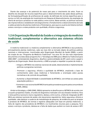 PLANTAS MEDICINAIS E FITOTERAPIA NA SAÚDE DA FAMÍLIA



   Diante dos avanços e do potencial do nosso país para o crescimento do setor, ﬁcam os
desaﬁos da alocação de recursos especíﬁcos para o desenvolvimento das ações dessas políticas;
da formação/qualiﬁcação de proﬁssionais de saúde; da deﬁnição de normas especíﬁcas para o
serviço no SUS; da ampliação do investimento em Pesquisa & Desenvolvimento; da ampliação da
oferta de serviços e produtos na rede pública; entre outros. Nesse sentido, as políticas nacionais
são imprescindíveis e estabelecem estrategicamente o fortalecimento e desenvolvimento de toda
                                                                                                     17
a cadeia produtiva de plantas medicinais e ﬁtoterápicos, para que os usuários do Sistema tenham
acesso a serviços e a esses produtos com qualidade, eﬁcácia e segurança.




1.2 A Organização Mundial da Saúde e a integração da medicina
tradicional, complementar e alternativa aos sistemas oﬁciais
de saúde

   A medicina tradicional e a medicina complementar e alternativa (MT/MCA) e seus produtos,
principalmente plantas medicinais, cada vez mais têm se tornado objeto de políticas públicas
nacionais e internacionais, incentivadas pela Organização Mundial da Saúde (OMS), a partir
da criação do seu “Programa de Medicina Tradicional” nos anos 70. Um dos mais importantes
documentos oriundos desse programa foi a “Estratégia da OMS para a Medicina Tradicional para
2002-2005”, contemplando diagnóstico, desaﬁos e potencialidades da MT, assim como o papel e
objetivos da Organização. Nesse documento, a OMS se propôs a respaldar os países de modo a:

         - Integrar a MT/MCA nos sistemas nacionais de saúde, desenvolvendo e implementando
            políticas e programas nacionais;

         - Promover a segurança, eﬁcácia e qualidade da MT/MCA, ampliando a base de
           conhecimento sobre essas medicinas e fomentando a orientação sobre pautas
           normativas e de controle de qualidade;

         - Aumentar a disponibilidade e acessibilidade da MT/MCA, com ênfase ao acesso pelas
           populações pobres; e

         - Fomentar o uso racional da MT/MCA tanto pelos provedores quanto pelos consumidores
            (OMS, 2002a).

   Ainda na Estratégia, a OMS (OMS, 2002a) apresenta os desaﬁos para a MT/MCA de acordo com
os quatro propósitos citados, oriundos do diagnóstico realizado com seus Estados membros. Para
o tema política nacional e marco regulatório, destaca, entre outros, a falta de integração da MT/
MCA aos sistemas nacionais de saúde e de mecanismos regulatórios. Sobre segurança, eﬁcácia e
qualidade, cabe destacar a ausência de metodologia de pesquisa, de evidências para as terapias
e produtos de MT/MCA, de normas e registros adequados com base em plantas medicinais, a
falta de registro dos provedores de MT/MCA e os insuﬁcientes recursos para a pesquisa. Para
acesso a serviços e produtos, destaca-se a falta de dados que avaliem os níveis de acesso à MT/
 