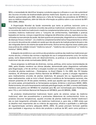 Ministério da Saúde | Secretaria de Atenção a Saúde | Departamento de Atenção Básica



         MCA, a necessidade de identiﬁcar terapias e produtos seguros e eﬁcazes e o uso não sustentável
         dos recursos oriundos da biodiversidade (plantas medicinais). Quanto ao uso racional, entre os
         desaﬁos apresentados pela OMS, destaca-se a falta de formação dos provedores de MT/MCA e
         para os médicos alopáticos, além da falta de informação ao público sobre o uso racional da MT/
         MCA (OMS, 2002a).
18          A Organização Mundial da Saúde recomenda que tanto as políticas nacionais como a
         regulamentação para os produtos oriundos das práticas tradicionais contemplem, entre outros,
         os conceitos de medicina tradicional e medicina complementar/alternativa. Em seus documentos,
         considera medicina tradicional como o “conjunto de conhecimentos, habilidades e práticas
         baseados em teorias, crenças e experiências indígenas de diferentes culturas, explicáveis ou não,
         utilizadas na manutenção da saúde, tão bem quanto em prevenções, diagnósticos ou tratamentos
         de doenças físicas e mentais”. Já a medicina complementar/alternativa frequentemente se refere
         ao conjunto de práticas de cuidado em saúde que não são parte da tradição própria do país e não
         são integradas dentro do sistema de saúde dominante. Outros termos algumas vezes usados para
         essas práticas de cuidado incluem “medicina natural”, “medicina não convencional” e “medicina
         holística” (WHO, 2005).

            A despeito da existência e uso contínuo dos produtos e práticas das medicinas tradicionais por
         muitos séculos, a história das normas e regulação do uso é comparativamente curta. Em muitos
         países, tanto desenvolvidos como em desenvolvimento, as práticas e os produtos da medicina
         tradicional não são ainda normatizados (WHO, 2011).

            Houve progresso na deﬁnição de diretrizes, normas, políticas, entre outras recomendações da
         OMS, pelos Estados membros nas últimas décadas, demonstrado pelos diagnósticos realizados
         pela Organização, a ﬁm de veriﬁcar a situação mundial com respeito à MT/MCA e medicamentos
         oriundos de plantas medicinais – ﬁtoterápicos, no Brasil (Tabela 1). Em 2005, dos 191 Estados
         membros, 45 aﬁrmaram possuir Política Nacional de MT/MCA e, quanto à situação regulatória
         para medicamentos oriundos de plantas medicinais, 92 possuem leis ou regulamentos para
         esses medicamentos, onde se inclui o Brasil. Quanto à existência de farmacopeias nacionais, elas
         estavam presentes em 34 dos países membros, sendo que aqueles que não possuem as utilizam
         de outros países, principalmente as farmacopeias europeia, britânica e americana (WHO, 2005).
         Posteriormente, em outro levantamento realizado pela Organização, em 2007, o número de Estados
         membros com política em MT/MCA foi ampliado para 48; com normatização para ﬁtoterápicos,
         para 110; e, com Instituto Nacional de Pesquisa em MT/MCA, para 62 (BRASIL, 2008).

            Os produtos (medicamentos) tradicionais fazem parte do extenso campo da medicina
         tradicional, além dos procedimentos e praticantes (detentores do conhecimento). Entre os
         produtos (recursos terapêuticos), aqueles oriundos de plantas medicinais (herbal medicines1)
         são os mais largamente utilizados nas medicinas tradicionais e, para eles, a OMS relata que
         os desaﬁos mais importantes são os critérios de segurança, eﬁcácia e qualidade e a deﬁnição
         de regulamentação sanitária adequada (WHO, 2005). Os países precisam formular padrões
         para qualidade e segurança na oferta dos produtos e práticas da MT, assim como políticas e

         1
          Denominadas pela OMS como material ou preparações derivadas de plantas com terapêutico ou outro benefício à saúde humana, os quais contêm ingredientes
         ou são processados de uma ou mais plantas. Em algumas tradições, material de origem animal ou inorgância pode também estar presente (WHO, 2005).
 
