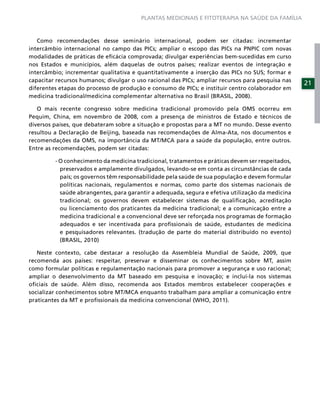 PLANTAS MEDICINAIS E FITOTERAPIA NA SAÚDE DA FAMÍLIA



   Como recomendações desse seminário internacional, podem ser citadas: incrementar
intercâmbio internacional no campo das PICs; ampliar o escopo das PICs na PNPIC com novas
modalidades de práticas de eﬁcácia comprovada; divulgar experiências bem-sucedidas em curso
nos Estados e municípios, além daquelas de outros países; realizar eventos de integração e
intercâmbio; incrementar qualitativa e quantitativamente a inserção das PICs no SUS; formar e
capacitar recursos humanos; divulgar o uso racional das PICs; ampliar recursos para pesquisa nas
                                                                                                   21
diferentes etapas do processo de produção e consumo de PICs; e instituir centro colaborador em
medicina tradicional/medicina complementar alternativa no Brasil (BRASIL, 2008).

   O mais recente congresso sobre medicina tradicional promovido pela OMS ocorreu em
Pequim, China, em novembro de 2008, com a presença de ministros de Estado e técnicos de
diversos países, que debateram sobre a situação e propostas para a MT no mundo. Desse evento
resultou a Declaração de Beijing, baseada nas recomendações de Alma-Ata, nos documentos e
recomendações da OMS, na importância da MT/MCA para a saúde da população, entre outros.
Entre as recomendações, podem ser citadas:

         - O conhecimento da medicina tradicional, tratamentos e práticas devem ser respeitados,
           preservados e amplamente divulgados, levando-se em conta as circunstâncias de cada
           país; os governos têm responsabilidade pela saúde de sua população e devem formular
           políticas nacionais, regulamentos e normas, como parte dos sistemas nacionais de
           saúde abrangentes, para garantir a adequada, segura e efetiva utilização da medicina
           tradicional; os governos devem estabelecer sistemas de qualiﬁcação, acreditação
           ou licenciamento dos praticantes da medicina tradicional; e a comunicação entre a
           medicina tradicional e a convencional deve ser reforçada nos programas de formação
           adequados e ser incentivada para proﬁssionais de saúde, estudantes de medicina
           e pesquisadores relevantes. (tradução de parte do material distribuído no evento)
           (BRASIL, 2010)

   Neste contexto, cabe destacar a resolução da Assembleia Mundial de Saúde, 2009, que
recomenda aos países: respeitar, preservar e disseminar os conhecimentos sobre MT, assim
como formular políticas e regulamentação nacionais para promover a segurança e uso racional;
ampliar o desenvolvimento da MT baseado em pesquisa e inovação; e incluí-la nos sistemas
oﬁciais de saúde. Além disso, recomenda aos Estados membros estabelecer cooperações e
socializar conhecimentos sobre MT/MCA enquanto trabalham para ampliar a comunicação entre
praticantes da MT e proﬁssionais da medicina convencional (WHO, 2011).
 