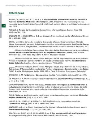 Ministério da Saúde | Secretaria de Atenção a Saúde | Departamento de Atenção Básica



         Referências

         ADAME, A.; JACCOUD, C.V.; COBRA, E. A. Biodiversidade, biopirataria e aspectos da Política
         Nacional de Plantas Medicinais e Fitoterápicos. 2005. Disponível em: <www.conpedi.org/
         manaus/arquivos/anais/manaus/propried_intelectual_alcione_adame_e_outros.pdf>. Acesso em:
22       jun. 2010.

         ALONSO, J. Tratado de ﬁtomedicina: bases clínicas y farmacológicas. Buenos Aires: ISIS
         ediciones SRL, 1998.

         BALUNAS, M. J.; KINGHORN, A. D. Drug discovery from medicinal plants. Life Sciences, [S.l.], v.
         78, p. 431-441, 2005.

         BRASIL. Ministério da Saúde. Secretaria de Atenção à Saúde. Departamento de Atenção
         Básica. Coordenação Nacional de Práticas Integrativas e Complementares. Relatório de Gestão
         2006/2010: Práticas Integrativas e Complementares no SUS. Brasília: Ministério da Saúde, 2011.

         ______. Ministério da Saúde. Secretaria de Atenção à Saúde. Departamento de Atenção Básica.
         Política Nacional de Práticas Integrativas e Complementares no SUS, PNPIC, SUS. Brasília:
         Ministério da Saúde, 2006. 92 p. (Série B. Textos Básicos de Saúde)

         ______. Ministério da Saúde. Secretaria de Atenção à Saúde. Departamento de Atenção Básica.
         Práticas Integrativas e Complementares em Saúde: uma realidade no SUS. Revista Brasileira
         Saúde da Família. Brasília, v. 9, n. especial, maio, p. 70-76, 2008.

         ______. Ministério da Saúde. Secretaria de Atenção à Saúde. Departamento de Atenção Básica.
         Relatório do 1º Seminário Internacional de Práticas Integrativas e Complementares em Saúde:
         PNPIC. Brasília: Ministério da Saúde, 2009. 196 p. (Série C. Projetos, Programas e Relatórios)

         CARNEIRO, N. M. Fundamentos da acupuntura médica. Florianópolis: Sistema, 2001. p. 3-11.

         DE PASQUALE, A. Pharmacognosy: oldest modern science. Journal of Ethnopharmacology, [S.l.],
         v. 11, p. 1-6, 1984.

         GOVERNO DO ESTADO DE MATO GROSSO. O acesso aos ﬁtoterápicos e plantas medicinais e
         inclusão social: diagnóstico situacional da cadeia produtiva farmacêutica no Estado de Mato
         Grosso. 2005. Disponível em: <www.esalq.usp.br/siesalq/pm/diagnostico_situacional.pdf>.
         Acesso em: jun. 2010.

         GURIB-FAKIM, A. Medicinal plants: traditions of yesterday and drugs of tomorrow. Molecular
         Aspects of Medicine, [S.l.], v. 27, p. 1-93, 2006.

         HARRIS, G. M.; JENKIS, C. N.; PIMM, S.L. Reﬁning biodiversity conservation priorities.
         Conservation Biology, [S.l.], v. 19, p. 1957-1968, 2005.

         KINGHORN, A.D. et al. Novel strategies for the discovery of plant-derived anticancer agents.
         Pharmaceutical Biology, [S.l.], v. 41, p. 53-67, 2003.

         MALTA Jr., A.; DINIZ, M. F. F. M.; OLIVEIRA, R. A. G. Das plantas medicinais aos ﬁtoterápicos:
         abordagem multidisciplinar. João Pessoa: PET-FARMÁCIA/CAPES/UFPB, 1999.
 