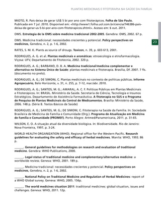 PLANTAS MEDICINAIS E FITOTERAPIA NA SAÚDE DA FAMÍLIA



MIOTO, R. País deixa de gerar US$ 5 bi por ano com ﬁtoterápicos. Folha de São Paulo.
Publicada em 7 jul. 2010. Disponível em: <http://www1.folha.uol.com.br/ciencia/746386-pais-
deixa-de-gerar-us-5-bi-por-ano-com-ﬁtoterapicos.shtml>. Acesso em: 6 out. 2011.

OMS. Estrategia de la OMS sobre medicina tradicional 2002-2005. Genebra: OMS, 2002. 67 p.

OMS. Medicina tradicional: necessidades crecientes y potencial. Policy perspectives on
                                                                                                    23
medicines, Genebra, n. 2, p. 1-6, 2002.

RATES, S. M. K. Plants as source of drougs. Toxicon, n. 39, p. 603-613, 2001.

RODRIGUES, A. G. et al. Plantas medicinais e aromáticas: etnoecologia e etnofarmacologia.
Viçosa: UFV, Departamento de Fitotecnia, 2002. 320 p.

RODRIGUES, A. G.; BARBANO, D. B. A. Medicina tradicional/medicina complementar e
alternativa no Sistema Único de Saúde: plantas medicinais e ﬁtoterapia. Brasília, DF. 2007. 7 ﬂs.
(documento no prelo).

RODRIGUES, A. G.; DE SIMONI, C. Plantas medicinais no contexto de políticas públicas. Informe
Agropecuário, Belo Horizonte, v. 31, n. 255, p. 7-12, mar./abr. 2010.

RODRIGUES, A. G.; SANTOS, M. G.; AMARAL, A. C. F. Políticas Públicas em Plantas Medicinais
e Fitoterápicos. In: BRASIL. Ministério da Saúde. Secretaria de Ciência, Tecnologia e Insumos
Estratégicos. Departamento de Assistência Farmacêutica. A ﬁtoterapia no SUS e o Programa
de Pesquisa de Plantas Medicinais da Central de Medicamentos. Brasília: Ministério da Saúde,
2006. 148 p. (Série B. Textos Básicos de Saúde)

RODRIGUES, A. G.; SANTOS, M. G.; DE SIMONI, C. Fitoterapia na Saúde da Família. In: Sociedade
Brasileira de Medicina de Família e Comunidade (Org.). Programa de Atualização em Medicina
de Família e Comunidade (PROMEF). Porto Alegre: Artmed/Panamericana, 2011. p. 31-65.

WILSON, E. O. A situação atual da diversidade biológica. In: Biodiversidade. Rio de Janeiro:
Nova Fronteira, 1997. p. 3-24.

WORLD HEALTH ORGANIZATION (WHO). Regional ofﬁce for the Western Paciﬁc. Research
guidelines for evaluating the safety and efﬁcacy of herbal medicines. Manila: WHO, 1993. 86
p.

______. General guidelines for methodologies on research and evaluation of traditional
medicine. Genebra: WHO Publications, 2000.

______. Legal status of traditional medicine and complementary/alternative medicine: a
worldwide review. Geneva: WHO, 2001. 189 p.

______. Medicina tradicional: necessidades crecientes y potencial. Policy perspectives on
medicines, Genebra, n. 2, p. 1-6, 2002.

______. National Policy on Traditional Medicine and Regulation of Herbal Medicines: report of
a WHO Global survey. Geneva: WHO, 2005. 156p.

______. The world medicines situation 2011: traditional medicines: global situation, issues and
challenges. Geneva: WHO, 2011. 12p.
 