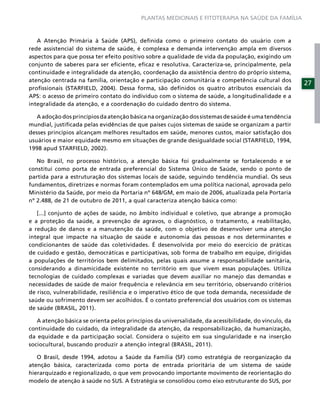 PLANTAS MEDICINAIS E FITOTERAPIA NA SAÚDE DA FAMÍLIA



   A Atenção Primária à Saúde (APS), deﬁnida como o primeiro contato do usuário com a
rede assistencial do sistema de saúde, é complexa e demanda intervenção ampla em diversos
aspectos para que possa ter efeito positivo sobre a qualidade de vida da população, exigindo um
conjunto de saberes para ser eﬁciente, eﬁcaz e resolutiva. Caracteriza-se, principalmente, pela
continuidade e integralidade da atenção, coordenação da assistência dentro do próprio sistema,
atenção centrada na família, orientação e participação comunitária e competência cultural dos
                                                                                                       27
proﬁssionais (STARFIELD, 2004). Dessa forma, são deﬁnidos os quatro atributos essenciais da
APS: o acesso de primeiro contato do indivíduo com o sistema de saúde, a longitudinalidade e a
integralidade da atenção, e a coordenação do cuidado dentro do sistema.

   A adoção dos princípios da atenção básica na organização dos sistemas de saúde é uma tendência
mundial, justiﬁcada pelas evidências de que países cujos sistemas de saúde se organizam a partir
desses princípios alcançam melhores resultados em saúde, menores custos, maior satisfação dos
usuários e maior equidade mesmo em situações de grande desigualdade social (STARFIELD, 1994,
1998 apud STARFIELD, 2002).

   No Brasil, no processo histórico, a atenção básica foi gradualmente se fortalecendo e se
constitui como porta de entrada preferencial do Sistema Único de Saúde, sendo o ponto de
partida para a estruturação dos sistemas locais de saúde, seguindo tendência mundial. Os seus
fundamentos, diretrizes e normas foram contemplados em uma política nacional, aprovada pelo
Ministério da Saúde, por meio da Portaria nº 648/GM, em maio de 2006, atualizada pela Portaria
nº 2.488, de 21 de outubro de 2011, a qual caracteriza atenção básica como:

   [...] conjunto de ações de saúde, no âmbito individual e coletivo, que abrange a promoção
e a proteção da saúde, a prevenção de agravos, o diagnóstico, o tratamento, a reabilitação,
a redução de danos e a manutenção da saúde, com o objetivo de desenvolver uma atenção
integral que impacte na situação de saúde e autonomia das pessoas e nos determinantes e
condicionantes de saúde das coletividades. É desenvolvida por meio do exercício de práticas
de cuidado e gestão, democráticas e participativas, sob forma de trabalho em equipe, dirigidas
a populações de territórios bem delimitados, pelas quais assume a responsabilidade sanitária,
considerando a dinamicidade existente no território em que vivem essas populações. Utiliza
tecnologias de cuidado complexas e variadas que devem auxiliar no manejo das demandas e
necessidades de saúde de maior frequência e relevância em seu território, observando critérios
de risco, vulnerabilidade, resiliência e o imperativo ético de que toda demanda, necessidade de
saúde ou sofrimento devem ser acolhidos. É o contato preferencial dos usuários com os sistemas
de saúde (BRASIL, 2011).

   A atenção básica se orienta pelos princípios da universalidade, da acessibilidade, do vínculo, da
continuidade do cuidado, da integralidade da atenção, da responsabilização, da humanização,
da equidade e da participação social. Considera o sujeito em sua singularidade e na inserção
sociocultural, buscando produzir a atenção integral (BRASIL, 2011).

   O Brasil, desde 1994, adotou a Saúde da Família (SF) como estratégia de reorganização da
atenção básica, caracterizada como porta de entrada prioritária de um sistema de saúde
hierarquizado e regionalizado, o que vem provocando importante movimento de reorientação do
modelo de atenção à saúde no SUS. A Estratégia se consolidou como eixo estruturante do SUS, por
 