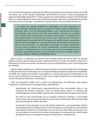 Ministério da Saúde | Secretaria de Atenção a Saúde | Departamento de Atenção Básica



         um movimento de expressiva expansão de cobertura populacional, atualmente presente em 5.284
         municípios, com 32.079 equipes implantadas, aprimorando em muito o acesso da população às
         ações de saúde (SIAB, agosto/2011). Todos os ganhos em saúde aliados ao potencial da SF/atenção
         básica na resolubilidade da maioria dos problemas de saúde, reduzindo a necessidade da atuação
         nos demais níveis de atenção, consolidaram a atenção básica como prioridade de governo.

28
                   As ações com plantas medicinais e ﬁtoterapia, há muito inseridas no
                SUS, acontecem prioritariamente na Saúde da Família, pelos fundamentos e
                princípios desse nível de atenção/Estratégia e pela característica da prática
                da ﬁtoterapia, que envolve interação entre saberes, parcerias nos cuidados
                com a saúde, ações de promoção e prevenção, entre outras. As relações entre
                elas proporcionam o fortalecimento mútuo, pois a expansão da SF facilita a
                implementação dos programas de ﬁtoterapia, principalmente pela inserção das
                equipes nas comunidades, por meio de práticas de aproximação da população,
                como a visita domiciliar e as atividades de educação em saúde, facilitadoras
                da troca entre os saberes. De forma complementar, as ações da ﬁtoterapia
                promovem o fortalecimento do vínculo dos usuários e da comunidade com as
                equipes, a participação popular, a autonomia dos usuários e o cuidado integral
                em saúde. (SOUZA, 2008 apud RODRIGUES, 2011).

            Nesse sentido, a ampliação da cobertura da Estratégia Saúde da Família (ESF) nas diversas
         regiões e biomas denota potencial para o desenvolvimento de ações com plantas medicinais e
         ﬁtoterapia nos serviços de saúde, nos diversos níveis de complexidade em que a ﬁtoterapia pode
         ser ofertada.

            Oportunidade também para o desenvolvimento de ações com plantas medicinais e ﬁtoterapia
         na atenção básica foi incrementada com a criação dos Núcleos de Apoio à Saúde da Família (NASF),
         em 2008, com o objetivo de ampliar a abrangência e o escopo das ações da atenção básica, que
         incluiu novos proﬁssionais que possuem, entre outros, papel fundamental na promoção do uso
         racional de plantas medicinais e ﬁtoterápicos.

            Além dos benefícios citados com a oferta de ações/serviços de ﬁtoterapia como prática
         integrativa e complementar na atenção básica, cabe destacar:

                 Revitalização do conhecimento popular/tradicional das comunidades sobre o uso
                 medicinal das plantas medicinais, fruto da adoção dessa prática no cotidiano das
                 Unidades Básicas de Saúde (UBS), aumentando a autoestima dos indivíduos e do coletivo;

                 Por sentir-se mais familiarizada com a proposta terapêutica ofertada, a comunidade
                 estreita laços com as equipes de saúde do seu território, reforçando a APS como principal
                 porta de entrada do sistema de saúde;

                 A experiência da população no uso das plantas medicinais e seus preparados aliada à
                 oferta dessa prática nas UBS permitem a troca de saberes e a construção do conhecimento
                 sobre plantas medicinais, fortalecendo o seu uso racional. Além disso, essa parceria com
                 a comunidade nos encontros e reuniões de educação em saúde permite a identiﬁcação
                 de líderes locais e a formação de alianças, fortalecendo o controle social;
 