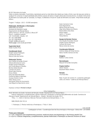 © 2012 Ministério da Saúde.
Todos os direitos reservados. É permitida a reprodução parcial ou total desta obra desde que citada a fonte e que não seja para venda ou
qualquer ﬁm comercial. A responsabilidade pelos direitos autorais de textos e imagens desta obra é da área técnica. A coleção institucional
do Ministério da Saúde pode ser acessada, na íntegra, na Biblioteca Virtual em Saúde do Ministério da Saúde: <http://www.saude.gov.
br/bvs>.

Tiragem: 1ª edição – 2012 – 35.000 exemplares
                                                                                      Karen Sarmento Costa
Elaboração, distribuição e informações:                                               Katia ReginaTorres
MINISTÉRIO DA SAÚDE                                                                   Marize Girão dos Santos
Secretaria de Atenção à Saúde                                                         Olga Vânia Matoso de Oliveira
Departamento de Atenção Básica                                                        Rosane Maria Silva Alves
Edifício Premium, SAF SUL, Quadra 2, Blocos E/F                                       Rosani Pagani
Torre II – Auditório (subsolo)                                                        Said G. C. Fonseca
CEP: 70.070-600 – Brasília – DF                                                       Teresa Martins
Tel.: (61) 3306-8090
Fax: (61) 3306-8028                                                                   Equipe de Revisão Técnica:
E-mail: dab@saude.gov.br                                                              Ana Cláudia Fernandes Amaral
Home page: www.saude.gov.br/dab                                                       Angelo Giovani Rodrigues
                                                                                      Carmem De Simoni
Supervisão Geral:                                                                     Marize Girão dos Santos
Heider Aurélio Pinto
                                                                                      Coordenação Editorial:
Coordenação Geral:                                                                    Antônio Sergio de Freitas Ferreira
Angelo Giovani Rodrigues                                                              Marco Aurélio Santana da Silva
Carmem De Simoni
Marize Girão dos Santos                                                               Imagens:
                                                                                      Radilson Carlos Gomes
Elaboração Técnica:
Ana Cláudia Fernandes Amaral                                                          Normalização:
Adriana Miranda de Castro                                                             Marjorie Fernandes Gonçalves
Angelo Giovani Rodrigues
Ana Cecília Bezerra Carvalho                                                          Projeto Gráﬁco:
Benilson Beloti Barreto                                                               Alisson Sbrana
Carmem De Simoni                                                                      Roosevelt Ribeiro Teixeira
Daniel Sales Pimenta
Dirceu Klitzke                                                                        Revisão:
Edmundo Machado Netto                                                                 Ana Paula Reis
Guilherme Nabuco Machado
Gustavo Tenório Cunha                                                                 Nota: A partir do número 31, a presente publicação
Helvo Slomp Junior                                                                    volta a se chamar "Cadernos de Atenção Básica".
Henriqueta Tereza do Sacramento
José Miguel do Nascimento Júnior


Impresso no Brasil / Printed in Brazil

                                                            Ficha Catalográﬁca
Brasil. Ministério da Saúde. Secretaria de Atenção à Saúde. Departamento de Atenção Básica.
     Práticas integrativas e complementares: plantas medicinais e ﬁtoterapia na Atenção Básica/Ministério da Saúde. Secretaria de
Atenção à Saúde. Departamento de Atenção Básica. – Brasília : Ministério da Saúde, 2012.
     156 p. : il. – (Série A. Normas e Manuais Técnicos) (Cadernos de Atenção Básica ; n. 31)

    ISBN 978-85-334-1912-4

    1. Fitoterapia. 2. Plantas medicinais e ﬁtoterápicos. I. Título. II. Série.

                                                                                                                      CDU 633.88
                                   Catalogação na fonte – Coordenação-Geral de Documentação e Informação – Editora MS – 2012/0006

Títulos para indexação:
Em inglês: Integrative and complementary practices: medicinal plants and phytoterapy in the Primary Health Care
Em espanhol: Praticas integrativas y complementarias: plantas medicinales e ﬁtoterapia na Atención Primario en Salud
 