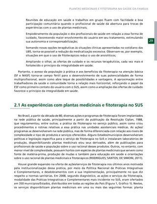 PLANTAS MEDICINAIS E FITOTERAPIA NA SAÚDE DA FAMÍLIA



        Reuniões de educação em saúde e trabalhos em grupo ﬂuem com facilidade e boa
        participação comunitária quando o proﬁssional de saúde dá abertura para trocas de
        experiências com o uso de plantas medicinais;

        Empoderamento da população e dos proﬁssionais de saúde em relação a essa forma de
        cuidado, favorecendo maior envolvimento do usuário em seu tratamento, estimulando
        sua autonomia e corresponsabilização;                                                        29

        Somando novas opções terapêuticas às situações clínicas apresentadas no cotidiano das
        UBS, torna-se possível a redução da medicalização excessiva. Observam-se, por exemplo,
        situações em que o uso de ﬁtoterápicos reduz o uso de ansiolíticos;

        Ampliando o olhar, as ofertas de cuidado e os recursos terapêuticos, cada vez mais é
        fortalecido o princípio da integralidade em saúde.

   Portanto, o acesso da população à prática e aos benefícios da ﬁtoterapia na atenção básica
(SF e NASF) torna-se campo fértil para o desenvolvimento de suas potencialidades de forma
multiproﬁssional, assim como abre leque de possibilidades e vantagens. A aproximação entre
trabalhadores da saúde e comunidade torna a relação mais horizontal, reforçando o papel da
ESF como primeiro contato do usuário com o SUS, assim como a ampliação das ofertas de cuidado
favorece o princípio da integralidade em saúde.




2.1 As experiências com plantas medicinais e ﬁtoterapia no SUS

   No Brasil, a partir da década de 80, diversas ações e programas de ﬁtoterapia foram implantados
na rede pública de saúde, principalmente a partir da publicação da Resolução Ciplan, 1988,
que regulamentou, entre outras, a prática da ﬁtoterapia no serviço público, assim como criou
procedimentos e rotinas relativas a essa prática nas unidades assistenciais médicas. As ações/
programas se desenvolveram na rede pública, mas de forma diferenciada com relação aos níveis de
complexidade e tipo de produtos e serviços oferecidos. Alguns Estados/municípios desenvolveram
políticas e legislação especíﬁca para o serviço de ﬁtoterapia no SUS e instalaram laboratórios de
produção, disponibilizando plantas medicinais e/ou seus derivados, além de publicações para
proﬁssionais de saúde e população sobre o uso racional desses produtos. Outros, no entanto, com
menor nível de complexidade, possuem hortos com espécies de plantas medicinais que servem como
fonte de matéria-prima, produção de mudas e também para educação em saúde e orientações
sobre o uso racional de plantas medicinais e ﬁtoterápicos (RODRIGUES; SANTOS; DE SIMONI, 2011).

   Houve grande expansão na oferta de ações/serviços de ﬁtoterapia nos últimos anos motivada
pela institucionalização dessa prática, por meio da Política Nacional de Práticas Integrativas
e Complementares, e desdobramentos com a sua implementação, principalmente no que diz
respeito a normas sanitárias. Em 2008, segundo diagnóstico, as ações e serviços da ﬁtoterapia,
modalidade das Práticas Integrativas e Complementares mais incidente no SUS, eram ofertados
em 350 municípios/Estados, distribuídos em todas as regiões do País (Figura 1, Gráﬁco 1). Nestes,
os serviços disponibilizam plantas medicinais em uma ou mais das seguintes formas: planta
 