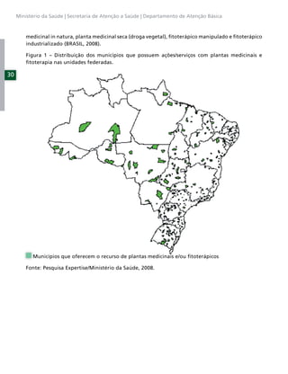 Ministério da Saúde | Secretaria de Atenção a Saúde | Departamento de Atenção Básica



         medicinal in natura, planta medicinal seca (droga vegetal), ﬁtoterápico manipulado e ﬁtoterápico
         industrializado (BRASIL, 2008).

         Figura 1 – Distribuição dos municípios que possuem ações/serviços com plantas medicinais e
         ﬁtoterapia nas unidades federadas.

30




           Municípios que oferecem o recurso de plantas medicinais e/ou ﬁtoterápicos

         Fonte: Pesquisa Expertise/Ministério da Saúde, 2008.
 