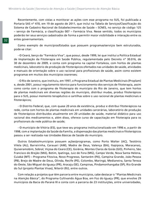 Ministério da Saúde | Secretaria de Atenção a Saúde | Departamento de Atenção Básica



            Recentemente, com vistas a monitorar as ações com esse programa no SUS, foi publicada a
         Portaria SAS nº 470, em 19 de agosto de 2011, que inclui na Tabela de Serviços/Classiﬁcação do
         Sistema de Cadastro Nacional de Estabelecimentos de Saúde – SCNES, no serviço de código 125
         – serviço de Farmácia, a classiﬁcação 007 – Farmácia Viva. Nesse sentido, todos os municípios
         poderão ter seus serviços cadastrados de forma a permitir maior visibilidade e interação entre os
32       entes governamentais.

           Como exemplo de municípios/Estados que possuem programas/serviços bem estruturados,
         pode-se citar:

            - O Ceará, berço da “Farmácia Viva”, que possui, desde 1999, lei que institui a Política Estadual
         de Implantação da Fitoterapia em Saúde Pública, regulamentada pelo Decreto nº 30.016, de
         30 de dezembro de 2009, e conta com programa na capital Fortaleza, com hortos de plantas
         medicinais, laboratório de produção de ﬁtoterápicos ofertados nas unidades de saúde, atividades
         e manuais de orientação sobre o uso racional para proﬁssionais de saúde, assim como existem
         programas em muitos dos municípios cearenses;

            - O Rio de Janeiro, que instituiu, em 1997, o Programa Estadual de Plantas Medicinais (Proplam)
         e, desde 2001, possui regulamento técnico para funcionamento dos serviços de ﬁtoterapia, assim
         como conta com o programa de ﬁtoterapia do município do Rio de Janeiro, que tem hortos
         de plantas medicinais em diversas regiões do município, distribui mudas, produz ﬁtoterápicos
         para o SUS, possui memento terapêutico e cartilhas sobre o uso racional de plantas medicinais e
         ﬁtoterápicos;

            - O Distrito Federal, que, com quase 20 anos de existência, produz e distribui ﬁtoterápicos na
         rede, conta com hortos de plantas medicinais em unidades carcerárias, laboratório de produção
         de ﬁtoterápicos distribuídos atualmente em 20 unidades de saúde, material didático para uso
         racional dos medicamentos e, além disso, oferece curso de capacitação em ﬁtoterapia para os
         proﬁssionais da rede pública de saúde;

            - O município de Vitória (ES), que teve seu programa institucionalizado em 1996 e, a partir de
         1998, com a implantação da Saúde da Família, a dispensação das plantas medicinais e ﬁtoterápicos
         passou a ser realizada nas Unidades Básicas de Saúde do município.

            Outros Estados/municípios possuem ações/programas, como Porto Walter (AC), Teotônio
         Vilela (AL), Barreirinha, Carauari (AM), Madre de Deus, Valença (BA), Itapipoca, Maracanaú,
         Quixeramobim, Sobral, Viçosa do Ceará (CE), Goiânia, Montes Claros de Goiás (GO), Pinheiro, São
         Francisco do Brejão (MA), Betim, Ipatinga, Juiz de Fora (MG), Campo Verde, Nova Santa Helena,
         Cuiabá (MT) – Programa Fitoviva, Novo Progresso, Santarém (PA), Campina Grande, João Pessoa
         (PB), Brejo de Madre de Deus, Olinda, Recife (PE), Colombo, Maringá, Medianeira, Santa Tereza
         do Oeste, São Miguel do Iguaçu (PR), Aracaju (SE), Campinas, Pindamonhangaba (SP), Rio Grande
         do Sul (projeto Plantas Vivas), Niterói (RJ), entre outros.

            Com relação a projetos que têm parceria entre municípios, cabe destacar o “Plantas Medicinais
         na Atenção Básica”, do Programa Cultivando Água Boa, em Foz do Iguaçu (PR), que envolve 29
         municípios da Bacia do Paraná III e conta com a parceria de 23 instituições, entre universidades,
 