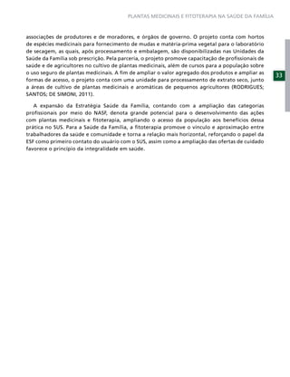 PLANTAS MEDICINAIS E FITOTERAPIA NA SAÚDE DA FAMÍLIA



associações de produtores e de moradores, e órgãos de governo. O projeto conta com hortos
de espécies medicinais para fornecimento de mudas e matéria-prima vegetal para o laboratório
de secagem, as quais, após processamento e embalagem, são disponibilizadas nas Unidades da
Saúde da Família sob prescrição. Pela parceria, o projeto promove capacitação de proﬁssionais de
saúde e de agricultores no cultivo de plantas medicinais, além de cursos para a população sobre
o uso seguro de plantas medicinais. A ﬁm de ampliar o valor agregado dos produtos e ampliar as
                                                                                                   33
formas de acesso, o projeto conta com uma unidade para processamento de extrato seco, junto
a áreas de cultivo de plantas medicinais e aromáticas de pequenos agricultores (RODRIGUES;
SANTOS; DE SIMONI, 2011).

   A expansão da Estratégia Saúde da Família, contando com a ampliação das categorias
proﬁssionais por meio do NASF, denota grande potencial para o desenvolvimento das ações
com plantas medicinais e ﬁtoterapia, ampliando o acesso da população aos benefícios dessa
prática no SUS. Para a Saúde da Família, a ﬁtoterapia promove o vínculo e aproximação entre
trabalhadores da saúde e comunidade e torna a relação mais horizontal, reforçando o papel da
ESF como primeiro contato do usuário com o SUS, assim como a ampliação das ofertas de cuidado
favorece o princípio da integralidade em saúde.
 