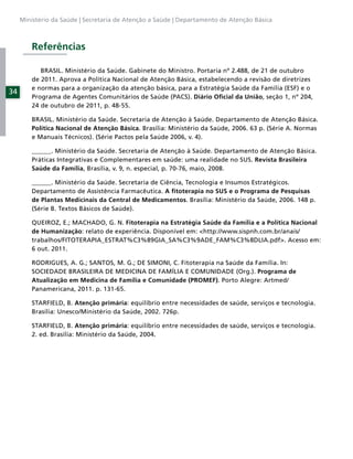 Ministério da Saúde | Secretaria de Atenção a Saúde | Departamento de Atenção Básica



         Referências

            BRASIL. Ministério da Saúde. Gabinete do Ministro. Portaria nº 2.488, de 21 de outubro
         de 2011. Aprova a Política Nacional de Atenção Básica, estabelecendo a revisão de diretrizes
         e normas para a organização da atenção básica, para a Estratégia Saúde da Família (ESF) e o
34
         Programa de Agentes Comunitários de Saúde (PACS). Diário Oﬁcial da União, seção 1, nº 204,
         24 de outubro de 2011, p. 48-55.

         BRASIL. Ministério da Saúde. Secretaria de Atenção à Saúde. Departamento de Atenção Básica.
         Política Nacional de Atenção Básica. Brasília: Ministério da Saúde, 2006. 63 p. (Série A. Normas
         e Manuais Técnicos). (Série Pactos pela Saúde 2006, v. 4).

         ______. Ministério da Saúde. Secretaria de Atenção à Saúde. Departamento de Atenção Básica.
         Práticas Integrativas e Complementares em saúde: uma realidade no SUS. Revista Brasileira
         Saúde da Família, Brasília, v. 9, n. especial, p. 70-76, maio, 2008.

         ______. Ministério da Saúde. Secretaria de Ciência, Tecnologia e Insumos Estratégicos.
         Departamento de Assistência Farmacêutica. A ﬁtoterapia no SUS e o Programa de Pesquisas
         de Plantas Medicinais da Central de Medicamentos. Brasília: Ministério da Saúde, 2006. 148 p.
         (Série B. Textos Básicos de Saúde).

         QUEIROZ, E.; MACHADO, G. N. Fitoterapia na Estratégia Saúde da Família e a Política Nacional
         de Humanização: relato de experiência. Disponível em: <http://www.sispnh.com.br/anais/
         trabalhos/FITOTERAPIA_ESTRAT%C3%89GIA_SA%C3%9ADE_FAM%C3%8DLIA.pdf>. Acesso em:
         6 out. 2011.

         RODRIGUES, A. G.; SANTOS, M. G.; DE SIMONI, C. Fitoterapia na Saúde da Família. In:
         SOCIEDADE BRASILEIRA DE MEDICINA DE FAMÍLIA E COMUNIDADE (Org.). Programa de
         Atualização em Medicina de Família e Comunidade (PROMEF). Porto Alegre: Artmed/
         Panamericana, 2011. p. 131-65.

         STARFIELD, B. Atenção primária: equilíbrio entre necessidades de saúde, serviços e tecnologia.
         Brasília: Unesco/Ministério da Saúde, 2002. 726p.

         STARFIELD, B. Atenção primária: equilíbrio entre necessidades de saúde, serviços e tecnologia.
         2. ed. Brasília: Ministério da Saúde, 2004.
 