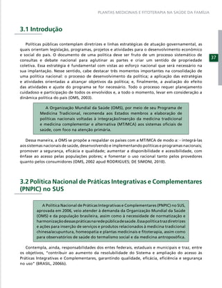 PLANTAS MEDICINAIS E FITOTERAPIA NA SAÚDE DA FAMÍLIA



3.1 Introdução

   Políticas públicas contemplam diretrizes e linhas estratégicas de atuação governamental, as
quais orientam legislação, programas, projetos e atividades para o desenvolvimento econômico
e social do país. O documento de uma política deve ser fruto de um processo sistemático de
                                                                                                  37
consultas e debate nacional para aglutinar as partes e criar um sentido de propriedade
coletiva. Essa estratégia é fundamental com vistas ao esforço nacional que será necessário na
sua implantação. Nesse sentido, cabe destacar três momentos importantes na consolidação de
uma política nacional: o processo de desenvolvimento da política; a aplicação das estratégias
e atividades orientadas a alcançar objetivos da política; e, ﬁnalmente, a avaliação do efeito
das atividades e ajuste do programa se for necessário. Todo o processo requer planejamento
cuidadoso e participação de todos os envolvidos e, a todo o momento, levar em consideração a
dinâmica política do país (OMS, 2003).

             A Organização Mundial da Saúde (OMS), por meio de seu Programa de
          Medicina Tradicional, recomenda aos Estados membros a elaboração de
          políticas nacionais voltadas à integração/inserção da medicina tradicional
          e medicina complementar e alternativa (MT/MCA) aos sistemas oﬁciais de
          saúde, com foco na atenção primária.

   Dessa maneira, a OMS se propõe a respaldar os países com a MT/MCA de modo a: - integrá-las
aos sistemas nacionais de saúde, desenvolvendo e implementando políticas e programas nacionais;
promover a segurança, eﬁcácia e qualidade; aumentar a disponibilidade e acessibilidade, com
ênfase ao acesso pelas populações pobres; e fomentar o uso racional tanto pelos provedores
quanto pelos consumidores (OMS, 2002 apud RODRIGUES; DE SIMONI, 2010).




3.2 Política Nacional de Práticas Integrativas e Complementares
(PNPIC) no SUS

           A Política Nacional de Práticas Integrativas e Complementares (PNPIC) no SUS,
        aprovada em 2006, veio atender à demanda da Organização Mundial da Saúde
        (OMS) e da população brasileira, assim como à necessidade de normatização e
        harmonização dessas práticas na rede pública de saúde. Essa política traz diretrizes
        e ações para inserção de serviços e produtos relacionados à medicina tradicional
        chinesa/acupuntura, homeopatia e plantas medicinais e ﬁtoterapia, assim como
        para observatórios de saúde do termalismo social e da medicina antroposóﬁca.

   Contempla, ainda, responsabilidades dos entes federais, estaduais e municipais e traz, entre
os objetivos, “contribuir ao aumento da resolubilidade do Sistema e ampliação do acesso às
Práticas Integrativas e Complementares, garantindo qualidade, eﬁcácia, eﬁciência e segurança
no uso” (BRASIL, 2006b).
 