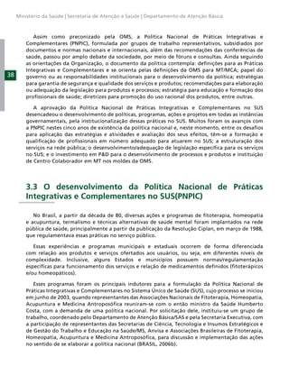 Ministério da Saúde | Secretaria de Atenção a Saúde | Departamento de Atenção Básica



            Assim como preconizado pela OMS, a Política Nacional de Práticas Integrativas e
         Complementares (PNPIC), formulada por grupos de trabalho representativos, subsidiados por
         documentos e normas nacionais e internacionais, além das recomendações das conferências de
         saúde, passou por amplo debate da sociedade, por meio de fóruns e consultas. Ainda seguindo
         as orientações da Organização, o documento da política contempla: deﬁnições para as Práticas
         Integrativas e Complementares e se orienta pelas deﬁnições da OMS para MT/MCA; papel do
38       governo ou as responsabilidades institucionais para o desenvolvimento da política; estratégias
         para garantia de segurança e qualidade dos serviços e produtos; recomendações para elaboração
         ou adequação da legislação para produtos e processos; estratégia para educação e formação dos
         proﬁssionais de saúde; diretrizes para promoção do uso racional dos produtos, entre outras.

            A aprovação da Política Nacional de Práticas Integrativas e Complementares no SUS
         desencadeou o desenvolvimento de políticas, programas, ações e projetos em todas as instâncias
         governamentais, pela institucionalização dessas práticas no SUS. Muitos foram os avanços com
         a PNPIC nestes cinco anos de existência da política nacional e, neste momento, entre os desaﬁos
         para aplicação das estratégias e atividades e avaliação dos seus efeitos, têm-se a formação e
         qualiﬁcação de proﬁssionais em número adequado para atuarem no SUS; a estruturação dos
         serviços na rede pública; o desenvolvimento/adequação de legislação especíﬁca para os serviços
         no SUS; e o investimento em P&D para o desenvolvimento de processos e produtos e instituição
         de Centro Colaborador em MT nos moldes da OMS.




         3.3 O desenvolvimento da Política Nacional de Práticas
         Integrativas e Complementares no SUS(PNPIC)

            No Brasil, a partir da década de 80, diversas ações e programas de ﬁtoterapia, homeopatia
         e acupuntura, termalismo e técnicas alternativas de saúde mental foram implantados na rede
         pública de saúde, principalmente a partir da publicação da Resolução Ciplan, em março de 1988,
         que regulamentava essas práticas no serviço público.

            Essas experiências e programas municipais e estaduais ocorrem de forma diferenciada
         com relação aos produtos e serviços ofertados aos usuários, ou seja, em diferentes níveis de
         complexidade. Inclusive, alguns Estados e municípios possuem normas/regulamentação
         especíﬁcas para funcionamento dos serviços e relação de medicamentos deﬁnidos (ﬁtoterápicos
         e/ou homeopáticos).

            Esses programas foram os principais indutores para a formulação da Política Nacional de
         Práticas Integrativas e Complementares no Sistema Único de Saúde (SUS), cujo processo se iniciou
         em junho de 2003, quando representantes das Associações Nacionais de Fitoterapia, Homeopatia,
         Acupuntura e Medicina Antroposóﬁca reuniram-se com o então ministro da Saúde Humberto
         Costa, com a demanda de uma política nacional. Por solicitação dele, instituiu-se um grupo de
         trabalho, coordenado pelo Departamento de Atenção Básica/SAS e pela Secretaria Executiva, com
         a participação de representantes das Secretarias de Ciência, Tecnologia e Insumos Estratégicos e
         de Gestão do Trabalho e Educação na Saúde/MS, Anvisa e Associações Brasileiras de Fitoterapia,
         Homeopatia, Acupuntura e Medicina Antroposóﬁca, para discussão e implementação das ações
         no sentido de se elaborar a política nacional (BRASIL, 2006b).
 