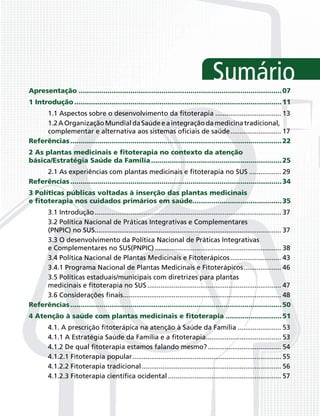 Sumário
Apresentação .................................................................................................. 07
1 Introdução .................................................................................................... 11
     1.1 Aspectos sobre o desenvolvimento da ﬁtoterapia ................................... 13
     1.2 A Organização Mundial da Saúde e a integração da medicina tradicional,
     complementar e alternativa aos sistemas oﬁciais de saúde ........................... 17
Referências ...................................................................................................... 22
2 As plantas medicinais e ﬁtoterapia no contexto da atenção
básica/Estratégia Saúde da Família ............................................................... 25
     2.1 As experiências com plantas medicinais e ﬁtoterapia no SUS ................. 29
Referências ...................................................................................................... 34
3 Políticas públicas voltadas à inserção das plantas medicinais
e ﬁtoterapia nos cuidados primários em saúde........................................... 35
     3.1 Introdução ................................................................................................... 37
     3.2 Política Nacional de Práticas Integrativas e Complementares
     (PNPIC) no SUS................................................................................................... 37
     3.3 O desenvolvimento da Política Nacional de Práticas Integrativas
     e Complementares no SUS(PNPIC) ................................................................... 38
     3.4 Política Nacional de Plantas Medicinais e Fitoterápicos ........................... 43
     3.4.1 Programa Nacional de Plantas Medicinais e Fitoterápicos .................... 46
     3.5 Políticas estaduais/municipais com diretrizes para plantas
     medicinais e ﬁtoterapia no SUS ....................................................................... 47
     3.6 Considerações ﬁnais.................................................................................... 48
Referências ...................................................................................................... 50
4 Atenção à saúde com plantas medicinais e ﬁtoterapia ........................... 51
        4.1. A prescrição ﬁtoterápica na atenção à Saúde da Família ....................... 53
        4.1.1 A Estratégia Saúde da Família e a ﬁtoterapia........................................ 53
        4.1.2 De qual ﬁtoterapia estamos falando mesmo? ....................................... 54
        4.1.2.1 Fitoterapia popular ............................................................................... 55
        4.1.2.2 Fitoterapia tradicional .......................................................................... 56
        4.1.2.3 Fitoterapia cientíﬁca ocidental ............................................................ 57
 