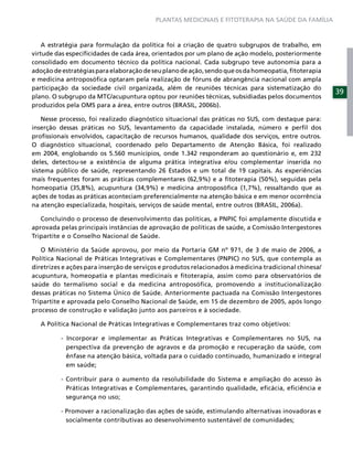 PLANTAS MEDICINAIS E FITOTERAPIA NA SAÚDE DA FAMÍLIA



    A estratégia para formulação da política foi a criação de quatro subgrupos de trabalho, em
virtude das especiﬁcidades de cada área, orientados por um plano de ação modelo, posteriormente
consolidado em documento técnico da política nacional. Cada subgrupo teve autonomia para a
adoção de estratégias para elaboração de seu plano de ação, sendo que os da homeopatia, ﬁtoterapia
e medicina antroposóﬁca optaram pela realização de fóruns de abrangência nacional com ampla
participação da sociedade civil organizada, além de reuniões técnicas para sistematização do
                                                                                                       39
plano. O subgrupo da MTC/acupuntura optou por reuniões técnicas, subsidiadas pelos documentos
produzidos pela OMS para a área, entre outros (BRASIL, 2006b).

    Nesse processo, foi realizado diagnóstico situacional das práticas no SUS, com destaque para:
inserção dessas práticas no SUS, levantamento da capacidade instalada, número e perﬁl dos
proﬁssionais envolvidos, capacitação de recursos humanos, qualidade dos serviços, entre outros.
O diagnóstico situacional, coordenado pelo Departamento de Atenção Básica, foi realizado
em 2004, englobando os 5.560 municípios, onde 1.342 responderam ao questionário e, em 232
deles, detectou-se a existência de alguma prática integrativa e/ou complementar inserida no
sistema público de saúde, representando 26 Estados e um total de 19 capitais. As experiências
mais frequentes foram as práticas complementares (62,9%) e a ﬁtoterapia (50%), seguidas pela
homeopatia (35,8%), acupuntura (34,9%) e medicina antroposóﬁca (1,7%), ressaltando que as
ações de todas as práticas aconteciam preferencialmente na atenção básica e em menor ocorrência
na atenção especializada, hospitais, serviços de saúde mental, entre outros (BRASIL, 2006a).

   Concluindo o processo de desenvolvimento das políticas, a PNPIC foi amplamente discutida e
aprovada pelas principais instâncias de aprovação de políticas de saúde, a Comissão Intergestores
Tripartite e o Conselho Nacional de Saúde.

   O Ministério da Saúde aprovou, por meio da Portaria GM nº 971, de 3 de maio de 2006, a
Política Nacional de Práticas Integrativas e Complementares (PNPIC) no SUS, que contempla as
diretrizes e ações para inserção de serviços e produtos relacionados à medicina tradicional chinesa/
acupuntura, homeopatia e plantas medicinais e ﬁtoterapia, assim como para observatórios de
saúde do termalismo social e da medicina antroposóﬁca, promovendo a institucionalização
dessas práticas no Sistema Único de Saúde. Anteriormente pactuada na Comissão Intergestores
Tripartite e aprovada pelo Conselho Nacional de Saúde, em 15 de dezembro de 2005, após longo
processo de construção e validação junto aos parceiros e à sociedade.

   A Política Nacional de Práticas Integrativas e Complementares traz como objetivos:

          - Incorporar e implementar as Práticas Integrativas e Complementares no SUS, na
            perspectiva da prevenção de agravos e da promoção e recuperação da saúde, com
            ênfase na atenção básica, voltada para o cuidado continuado, humanizado e integral
            em saúde;

          - Contribuir para o aumento da resolubilidade do Sistema e ampliação do acesso às
            Práticas Integrativas e Complementares, garantindo qualidade, eﬁcácia, eﬁciência e
            segurança no uso;

          - Promover a racionalização das ações de saúde, estimulando alternativas inovadoras e
            socialmente contributivas ao desenvolvimento sustentável de comunidades;
 