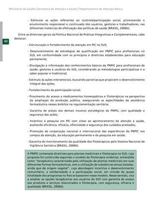 Ministério da Saúde | Secretaria de Atenção a Saúde | Departamento de Atenção Básica



                  - Estimular as ações referentes ao controle/participação social, promovendo o
                    envolvimento responsável e continuado dos usuários, gestores e trabalhadores, nas
                    diferentes instâncias de efetivação das políticas de saúde (BRASIL, 2006b).

            Entre as diretrizes gerais da Política Nacional de Práticas Integrativas e Complementares, cabe
         destacar:
40
                  - Estruturação e fortalecimento da atenção em PIC no SUS;

                  - Desenvolvimento de estratégias de qualiﬁcação em PNPIC para proﬁssionais no
                    SUS, em conformidade com os princípios e diretrizes estabelecidos para educação
                    permanente;

                  - Divulgação e informação dos conhecimentos básicos da PNPIC para proﬁssionais de
                    saúde, gestores e usuários do SUS, considerando as metodologias participativas e o
                    saber popular e tradicional;

                  - Estímulo às ações intersetoriais, buscando parcerias que propiciem o desenvolvimento
                    integral das ações;

                  - Fortalecimento da participação social;

                  - Provimento do acesso a medicamentos homeopáticos e ﬁtoterápicos na perspectiva
                    da ampliação da produção pública, assegurando as especiﬁdades da assistência
                    farmacêutica nesses âmbitos na regulamentação sanitária;

                  - Garantia de acesso aos demais insumos estratégicos da PNPIC, com qualidade e
                    segurança das ações;

                  - Incentivo à pesquisa em PIC com vistas ao aprimoramento da atenção à saúde,
                    avaliando eﬁciência, eﬁcácia, efetividade e segurança dos cuidados prestados;

                  - Promoção de cooperação nacional e internacional das experiências da PNPIC nos
                    campos da atenção, da educação permanente e da pesquisa em saúde;

                  - Garantia do monitoramento da qualidade dos ﬁtoterápicos pelo Sistema Nacional de
                    Vigilância Sanitária (BRASIL, 2006b).

                  A PNPIC contempla diretrizes para plantas medicinais e ﬁtoterapia no SUS, cuja
                  proposta foi construída seguindo o modelo da ﬁtoterapia ocidental, entendida
                  como “terapêutica caracterizada pela utilização de plantas medicinais em suas
                  diferentes formas farmacêuticas, sem a utilização de substâncias ativas isoladas,
                  ainda que de origem vegetal”, cuja abordagem incentiva o desenvolvimento
                  comunitário, a solidariedade e a participação social, em virtude da quase
                  totalidade dos programas no País se basearem nesse modelo. Nesse sentido, visa
                  a ampliar as opções terapêuticas aos usuários do SUS com garantia de acesso
                  aos produtos e serviços relacionados à ﬁtoterapia, com segurança, eﬁcácia e
                  qualidade (BRASIL, 2006b).
 