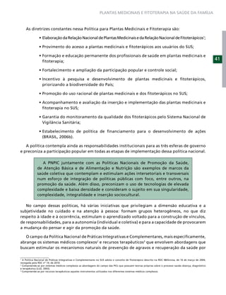 PLANTAS MEDICINAIS E FITOTERAPIA NA SAÚDE DA FAMÍLIA



    As diretrizes constantes nessa Política para Plantas Medicinais e Fitoterapia são:
                                                                                                                                                       1
                                                                                                                                                        ;




                  ﬁtoterapia;
                                                                                                                                                            41




                  priorizando a biodiversidade do País;




                  ﬁtoterapia no SUS;


                  Vigilância Sanitária;


                  (BRASIL, 2006b).

   A política contempla ainda as responsabilidades institucionais para as três esferas de governo
e preconiza a participação popular em todas as etapas de implementação dessa política nacional.

                A PNPIC juntamente com as Políticas Nacionais de Promoção da Saúde,
             de Atenção Básica e de Alimentação e Nutrição são exemplos de marcos da
             saúde coletiva que contemplam e estimulam ações intersetoriais e transversais
             num esforço de integração de políticas públicas com foco, entre outros, na
             promoção da saúde. Além disso, preconizam o uso de tecnologias de elevada
             complexidade e baixa densidade e consideram o sujeito em sua singularidade,
             complexidade, integralidade e inserção sociocultural.

   No campo dessas políticas, há várias iniciativas que privilegiam a dimensão educativa e a
subjetividade no cuidado e na atenção à pessoa: formam grupos heterogêneos, no que diz
respeito à idade e à ocorrência, estimulam o aprendizado voltado para a construção de vínculos,
de responsabilidades, para a autonomia (individual e coletiva) e para a capacidade de provocarem
a mudança do pensar e agir da promoção da saúde.

   O campo da Política Nacional de Práticas Integrativas e Complementares, mais especiﬁcamente,
abrange os sistemas médicos complexos2 e recursos terapêuticos3 que envolvem abordagens que
buscam estimular os mecanismos naturais de prevenção de agravos e recuperação da saúde por

1
  A Política Nacional de Práticas Integrativas e Complementares no SUS adota o conceito de ﬁtoterápico descrito na RDC 48/Anvisa, de 16 de março de 2004,
revogada pela RDC nº 14, de 2010.
2
  Compreende-se por sistemas médicos complexos as abordagens do campo das PICs que possuem teorias próprias sobre o processo saúde–doença, diagnóstico
e terapêutica (LUZ, 2003).
3
  Compreende-se por recursos terapêuticos aqueles instrumentos utilizados nos diferentes sistemas médicos complexos.
 