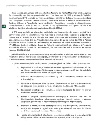 Ministério da Saúde | Secretaria de Atenção a Saúde | Departamento de Atenção Básica



            Nesse sentido, com vistas a elaborar a Política Nacional de Plantas Medicinais e Fitoterápicos,
         foi constituído, por decreto presidencial, em 17 de fevereiro de 2005, o Grupo de Trabalho
         Interministerial (GTI), formado por representantes dos Ministérios da Saúde (coordenação); Casa
         Civil; Integração Nacional; Desenvolvimento, Indústria e Comércio Exterior; Desenvolvimento
         Agrário; Ciência e Tecnologia; Meio Ambiente; Agricultura, Pecuária e Abastecimento;
44       Desenvolvimento Social e Combate à Fome; e por representantes da Agência Nacional de
         Vigilância Sanitária e Fundação Oswaldo Cruz (BRASIL, 2006c).

            O GTI, após período de discussão, subsidiado por documentos de fóruns, seminários e
         conferências, além de regulamentações nacionais e internacionais, elaborou a proposta de
         política que foi submetida aos ministros das pastas envolvidas para avaliação e aprovação e,
         posteriormente, à Casa Civil da Presidência da República. Em 22 de junho de 2006, a Política
         Nacional de Plantas Medicinais e Fitoterápicos foi aprovada na forma do Decreto Presidencial
         nº 5.813, que também instituiu o Grupo de Trabalho Interministerial para elaborar o Programa
         Nacional de Plantas Medicinais e Fitoterápicos, em conformidade com as diretrizes da política
         nacional (BRASIL, 2006c).

            A política nacional traz como objetivo garantir à população brasileira o acesso seguro e uso
         racional de plantas medicinais e ﬁtoterápicos, promovendo o uso sustentável da biodiversidade,
         o desenvolvimento da cadeia produtiva e da indústria nacional.

           As diretrizes contempladas no documento com abrangência de toda a cadeia produtiva são:

                  1.   Regulamentar o cultivo, o manejo sustentável, a produção, a distribuição e o uso
                       de plantas medicinais e ﬁtoterápicos, considerando as experiências da sociedade
                       civil nas suas diferentes formas de organização;

                  2.   Promover a formação técnico-cientíﬁca e capacitação no setor de plantas medicinais
                       e ﬁtoterápicos;

                  3.   Incentivar a formação e capacitação de recursos humanos para o desenvolvimento
                       de pesquisas, tecnologias e inovação em plantas medicinais e ﬁtoterápicos;

                  4.   Estabelecer estratégias de comunicação para divulgação do setor de plantas
                       medicinais e ﬁtoterápicos;

                  5.   Fomentar pesquisa, desenvolvimento tecnológico e inovação com base na
                       biodiversidade brasileira, abrangendo espécies vegetais nativas e exóticas
                       adaptadas, priorizando as necessidades epidemiológicas da população;

                  6.   Promover a interação entre o setor público e a iniciativa privada, universidades,
                       centros de pesquisa e organizações não governamentais na área de plantas
                       medicinais e desenvolvimento de ﬁtoterápicos;

                  7.    Apoiar a implantação de plataformas tecnológicas piloto para o desenvolvimento
                       integrado de cultivo de plantas medicinais e produção de ﬁtoterápicos;
 