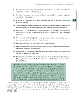 PLANTAS MEDICINAIS E FITOTERAPIA NA SAÚDE DA FAMÍLIA



         8.   Incentivar a incorporação racional de novas tecnologias no processo de produção
              de plantas medicinais e ﬁtoterápicos;

         9.   Garantir e promover a segurança, a eﬁcácia e a qualidade no acesso a plantas
              medicinais e ﬁtoterápicos;

         10. Promover e reconhecer as práticas populares de uso de plantas medicinais e           45
             remédios caseiros;

         11. Promover a adoção de boas práticas de cultivo e manipulação de plantas medicinais
             e de manipulação e produção de ﬁtoterápicos, segundo legislação especíﬁca;

         12. Promover o uso sustentável da biodiversidade e a repartição dos benefícios
             derivados do uso dos conhecimentos tradicionais associados e do patrimônio
             genético;

         13. Promover a inclusão da agricultura familiar nas cadeias e nos arranjos produtivos
             das plantas medicinais, insumos e ﬁtoterápicos;

         14. Estimular a produção de ﬁtoterápicos em escala industrial;

         15. Estabelecer política intersetorial para o desenvolvimento socioeconômico na área
             de plantas medicinais e ﬁtoterápicos;

         16. Incrementar as exportações de ﬁtoterápicos e insumos relacionados, priorizando
              aqueles de maior valor agregado;

         17. Estabelecer mecanismos de incentivo para a inserção da cadeia produtiva de
             ﬁtoterápicos no processo de fortalecimento da indústria farmacêutica nacional
             (BRASIL, 2006c).

        Cabe destacar aqui que, entre as ações previstas para a implementação da diretriz
        nº 9, está: “Implementar a Política Nacional de Plantas Medicinais e Fitoterápicos
        no âmbito do SUS, em conformidade com as diretrizes estabelecidas pela Política
        Nacional de Práticas Integrativas e Complementares no SUS e pela Política
        Nacional de Assistência Farmacêutica”, o que demonstra a integração entre as
        políticas nacionais. Nesse sentido, para implementação das plantas medicinais
        e ﬁtoterapia no SUS, os gestores/proﬁssionais de saúde devem se orientar
        pelas diretrizes, ações e responsabilidades institucionais constantes na PNPIC.

   Para monitoramento e avaliação da implantação das diretrizes da política nacional, o decreto
presidencial previu a criação de Comitê Nacional de Plantas Medicinais e Fitoterápicos, grupo
técnico interministerial formado por representantes do governo e dos diferentes setores da
sociedade civil envolvidos com o tema, posteriormente à elaboração do programa nacional
(BRASIL, 2006c).
 