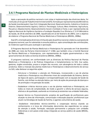 Ministério da Saúde | Secretaria de Atenção a Saúde | Departamento de Atenção Básica



         3.4.1 Programa Nacional de Plantas Medicinais e Fitoterápicos

            Após a aprovação da política nacional e com vistas à implementação das diretrizes desta, foi
         instituído um Grupo de Trabalho Interministerial (GTI), formado por representantes dos Ministérios
         da Saúde (coordenação); Casa Civil; Integração Nacional; Desenvolvimento, Indústria e Comércio
46
         Exterior; Desenvolvimento Agrário; Ciência e Tecnologia; Cultura; Meio Ambiente; Agricultura,
         Pecuária e Abastecimento; Desenvolvimento Social e Combate à Fome; e por representantes da
         Agência Nacional de Vigilância Sanitária e Fundação Oswaldo Cruz (Portaria nº 2.311/Ministério
         da Saúde, de 29 de setembro de 2006, republicada em 22 de fevereiro de 2007), com o objetivo
         de elaborar o Programa Nacional de Plantas Medicinais e Fitoterápicos (BRASIL, 2008a).

            Esse GTI, orientado pelas diretrizes e linhas de ação da política nacional, elaborou a proposta de
         programa nacional, que foi submetida à consulta pública e, após consolidação das contribuições,
         às instâncias superiores para avaliação e aprovação.

            O Programa Nacional de Plantas Medicinais e Fitoterápicos foi aprovado em 9 de dezembro
         de 2008, por meio da Portaria Interministerial nº 2.960, que também criou o Comitê Nacional
         de Plantas Medicinais e Fitoterápicos, com representantes de órgãos governamentais e não
         governamentais de todos os biomas brasileiros (BRASIL, 2008a).

            O programa nacional, em conformidade com as diretrizes da Política Nacional de Plantas
         Medicinais e Fitoterápicos e de Práticas Integrativas e Complementares no SUS, traz ações,
         gestores, órgãos envolvidos, prazos e origem dos recursos, com abrangência de toda a cadeia
         produtiva. Sobre a inserção das plantas medicinais e ﬁtoterápicos e desenvolvimento do serviço
         no SUS, cabe destacar as seguintes ações:

                   - Estruturar e fortalecer a atenção em ﬁtoterapia, incorporando o uso de plantas
                     medicinais e ﬁtoterápicos nos diferentes níveis de complexidade do Sistema, dentro
                     da lógica de apoio, participação e corresponsabilização com as equipes de Saúde da
                     Família, com ênfase na atenção básica, por meio de ações de prevenção de doenças e
                     de promoção e recuperação da saúde;

                   - Estabelecer critérios técnicos para o uso de plantas medicinais e ﬁtoterápicos, em
                     todos os níveis de complexidade, de modo a garantir a oferta de serviços seguros,
                     efetivos e de qualidade, avaliando as iniciativas já existentes nas unidades federadas;

                   - Apoiar técnica ou ﬁnanceiramente: projetos de qualiﬁcação de proﬁssionais para
                     atuação na área de informação, comunicação e educação popular; proﬁssionais que
                     atuem na Estratégia de Saúde da Família; e agentes comunitários de saúde;

                   - Estabelecer intercâmbio técnico cientíﬁco e cooperação técnica visando ao
                    conhecimento e à troca de informações decorrentes das experiências no campo
                    da atenção à saúde, formação, educação permanente e pesquisa com unidades
                    federativas e com países onde esteja integrada ao serviço público de saúde (BRASIL,
                    2008a).
 