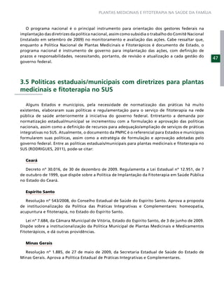 PLANTAS MEDICINAIS E FITOTERAPIA NA SAÚDE DA FAMÍLIA



   O programa nacional é o principal instrumento para orientação dos gestores federais na
implantação das diretrizes da política nacional, assim como subsidia o trabalho do Comitê Nacional
(instalado em setembro de 2009) no monitoramento e avaliação das ações. Cabe ressaltar que,
enquanto a Política Nacional de Plantas Medicinais e Fitoterápicos é documento de Estado, o
programa nacional é instrumento de governo para implantação das ações, com deﬁnição de
prazos e responsabilidades, necessitando, portanto, de revisão e atualização a cada gestão do
                                                                                                     47
governo federal.




3.5 Políticas estaduais/municipais com diretrizes para plantas
medicinais e ﬁtoterapia no SUS

   Alguns Estados e municípios, pela necessidade de normatização das práticas há muito
existentes, elaboraram suas políticas e regulamentação para o serviço de ﬁtoterapia na rede
pública de saúde anteriormente à iniciativa do governo federal. Entretanto a demanda por
normatização estadual/municipal se incrementou com a formulação e aprovação das políticas
nacionais, assim como a deﬁnição de recursos para adequação/ampliação de serviços de práticas
integrativas no SUS. Atualmente, o documento da PNPIC é o referencial para Estados e municípios
formularem suas políticas, assim como a estratégia de formulação e aprovação adotadas pelo
governo federal. Entre as políticas estaduais/municipais para plantas medicinais e ﬁtoterapia no
SUS (RODRIGUES, 2011), pode-se citar:

  Ceará

   Decreto nº 30.016, de 30 de dezembro de 2009. Regulamenta a Lei Estadual nº 12.951, de 7
de outubro de 1999, que dispõe sobre a Política de Implantação da Fitoterapia em Saúde Pública
no Estado do Ceará.

  Espírito Santo

   Resolução nº 543/2008, do Conselho Estadual de Saúde do Espírito Santo. Aprova a proposta
de institucionalização da Política das Práticas Integrativas e Complementares: homeopatia,
acupuntura e ﬁtoterapia, no Estado do Espírito Santo.

   Lei nº 7.684, da Câmara Municipal de Vitória, Estado do Espírito Santo, de 3 de junho de 2009.
Dispõe sobre a institucionalização da Política Municipal de Plantas Medicinais e Medicamentos
Fitoterápicos, e dá outras providências.

  Minas Gerais

  Resolução nº 1.885, de 27 de maio de 2009, da Secretaria Estadual de Saúde do Estado de
Minas Gerais. Aprova a Política Estadual de Práticas Integrativas e Complementares.
 