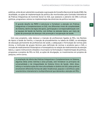 PLANTAS MEDICINAIS E FITOTERAPIA NA SAÚDE DA FAMÍLIA



públicas, antes de ser submetido à avaliação e aprovação do Conselho Nacional de Saúde (CNS). Na
atualidade, as ações de implementação da política são monitoradas pela Comissão Intersetorial
de Práticas Integrativas do Controle Social no SUS, que assessora o plenário do CNS e articula
políticas, programas e atores na implementação das diretrizes da política nacional.

        O grande desaﬁo da PNPIC é estruturar e fortalecer a atenção em Práticas                   49
        Integrativas e Complementares no SUS, nos diferentes níveis de complexidade
        do Sistema, dentro da lógica de apoio, participação e corresponsabilização com
        as equipes de Saúde da Família, com ênfase na atenção básica, por meio de
        ações de prevenção de doenças e de promoção e recuperação da saúde.

   Com esse propósito, cabe destacar a inserção de proﬁssionais ligados às PICs, nos Núcleos
de Apoio à Saúde da Família, a inserção de procedimentos na tabela do SCNES, as estratégias
de educação permanente de proﬁssionais de saúde, a adequação e formulação de normas pela
Anvisa, a instituição de grupos técnicos para deﬁnição de normas e produtos para o SUS, a
inclusão de medicamentos ﬁtoterápicos e homeopáticos na relação de medicamentos da atenção
báscia, o apoio institucional a Estados e municípios na formulação e implementação de políticas,
programas e projetos de PICs no SUS, as ações de divulgação, os investimentos em projetos de
pesquisa, entre outros.

        A ampliação da oferta das Práticas Integrativas e Complementares no Sistema,
        algumas delas antes restritas à área privada, vem fortalecer os princípios da
        universalidade e da integralidade do Sistema Único de Saúde. Além disso,
        reforça e revitaliza ações de interculturalidade no âmbito do SUS, pelas práticas
        envolverem diferentes formas de saber (tradicional, popular e cientíﬁco) e pela
        característica intersetorial e multiproﬁssional que demanda a atenção em PICs.
 
